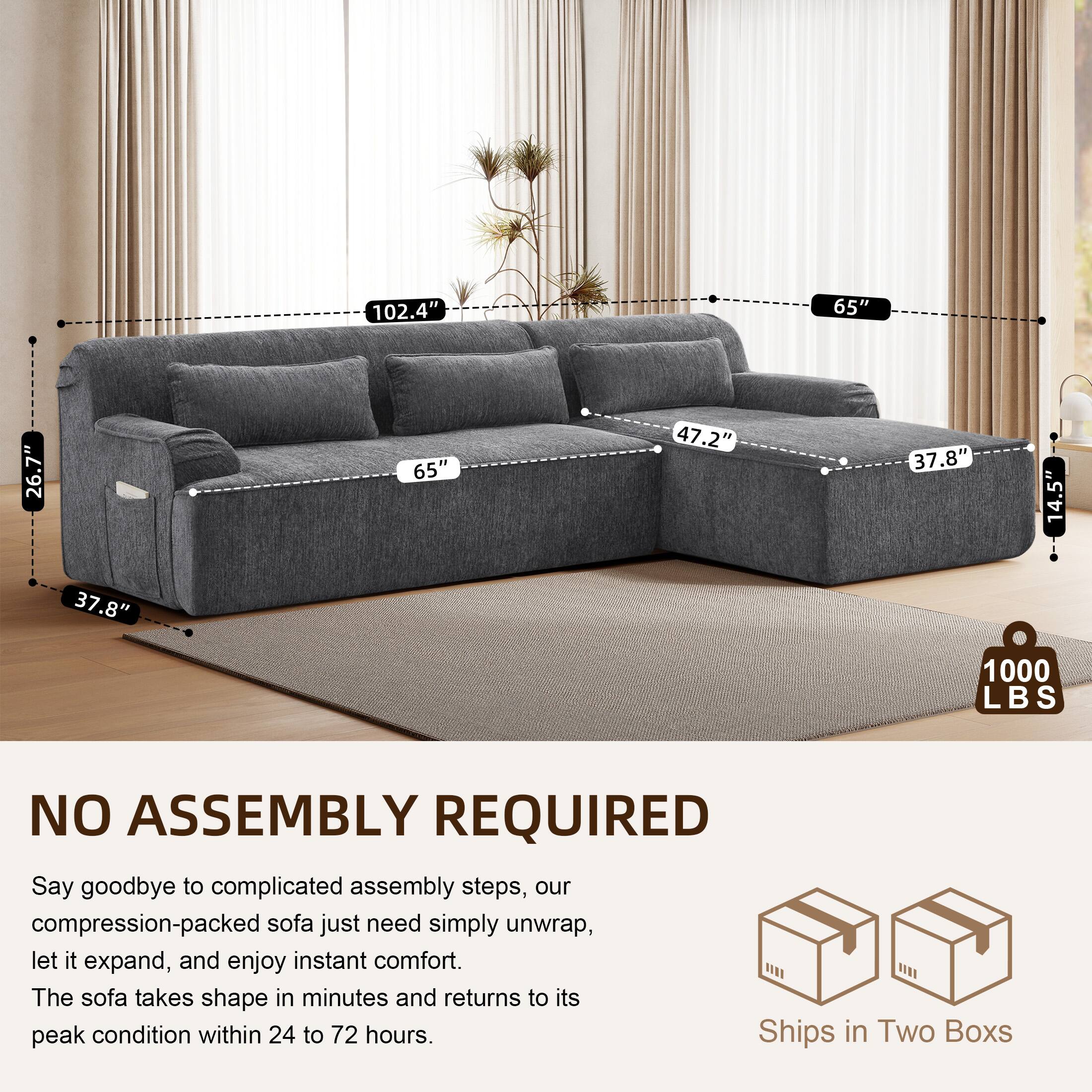 102.4" 65" 26.7" 65" 47.2" 37.8" 14.5" 37.8" 1000 LBS

NO ASSEMBLY REQUIRED

Say goodbye to complicated assembly steps, our compression-packed sofa just need simply unwrap, let it expand, and enjoy instant comfort. The sofa takes shape in minutes and returns to its peak condition within 24 to 72 hours.

Ships in Two Boxes