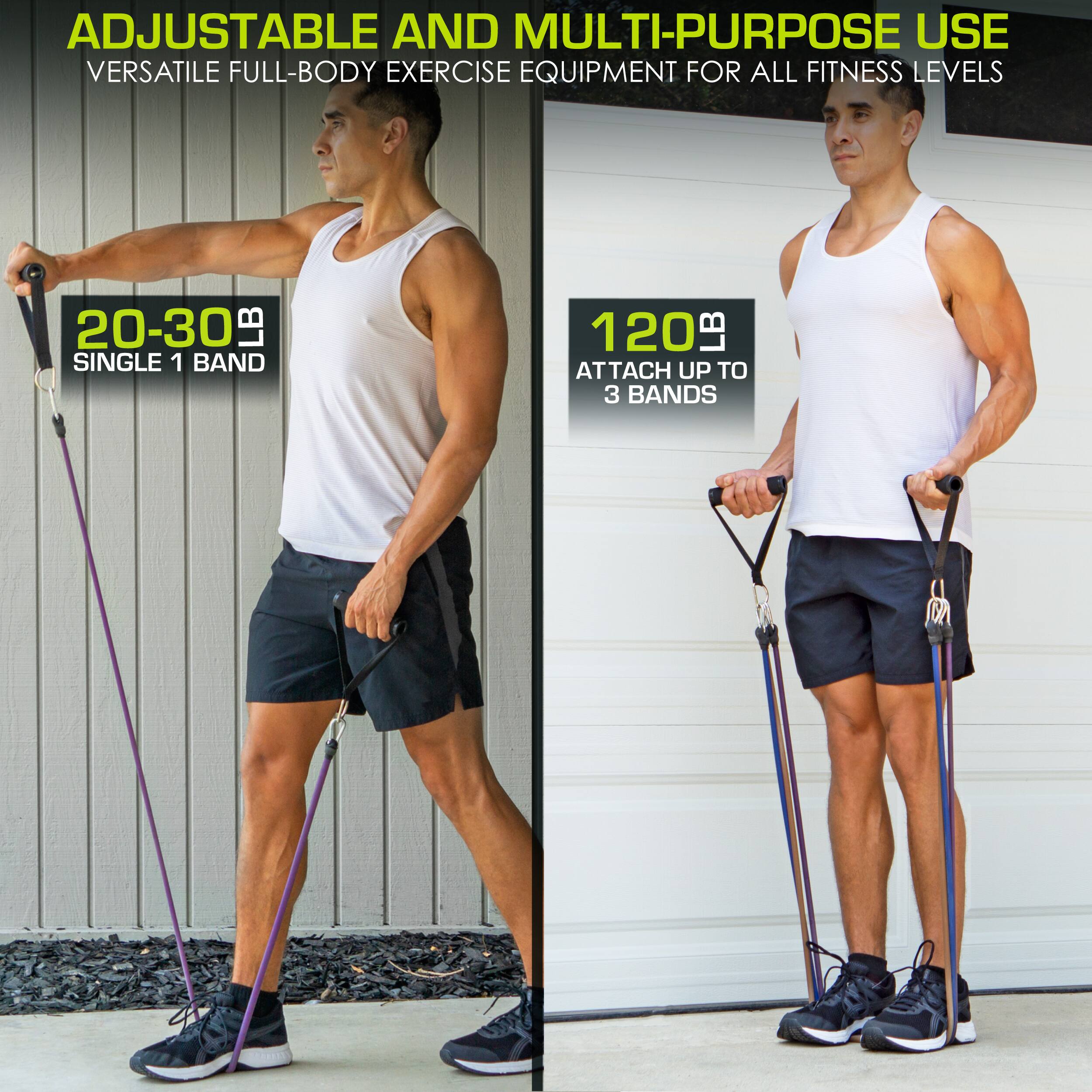 ADJUSTABLE AND MULTI-PURPOSE USE
VERSATILE FULL-BODY EXERCISE EQUIPMENT FOR ALL FITNESS LEVELS
20-30 LB SINGLE 1 BAND
120 LB ATTACH UP TO 3 BANDS