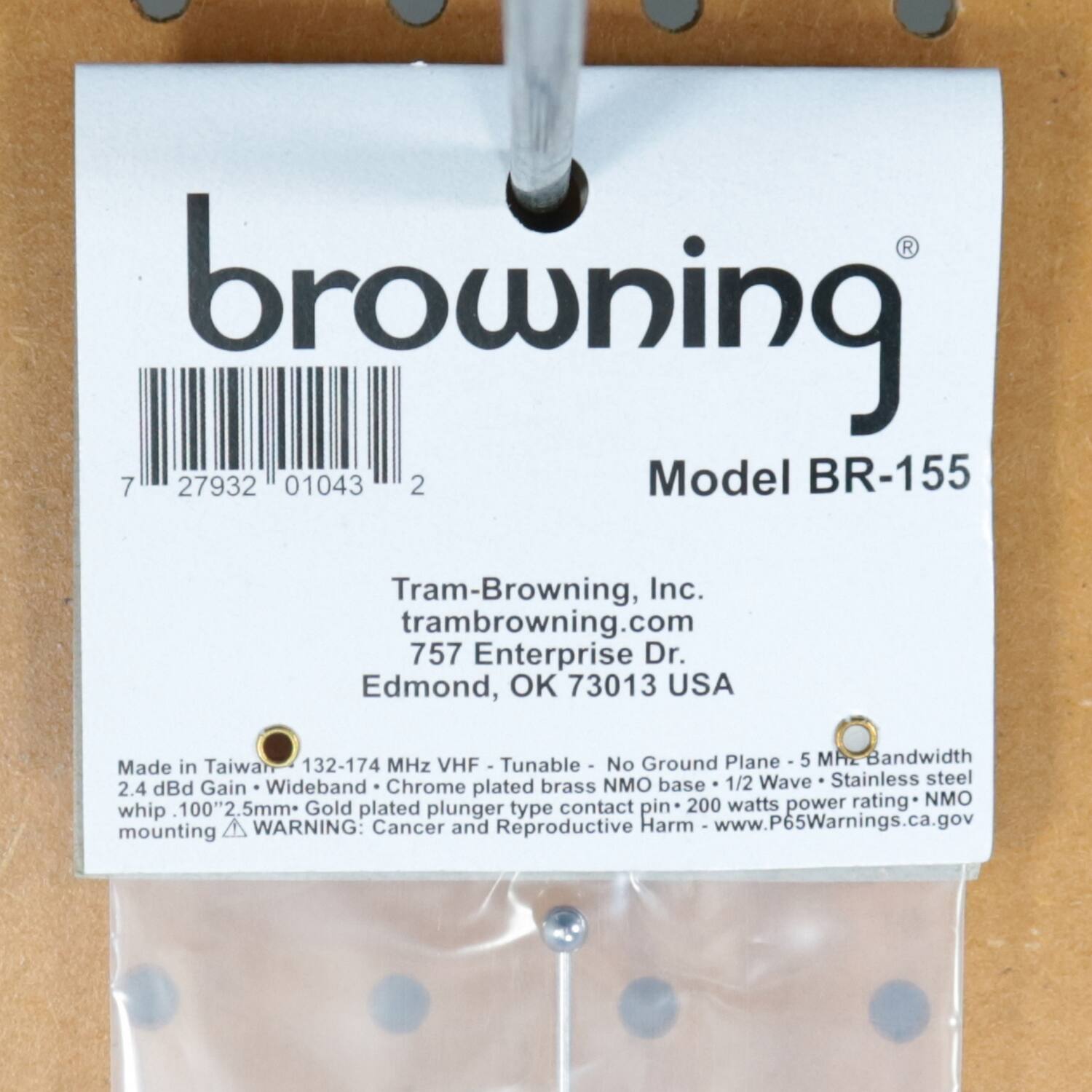 browning  
Model BR-155  

Tram-Browning, Inc.  
tram-browning.com  
757 Enterprise Dr.  
Edmond, OK 73013 USA  

Made in Taiwan  
132-174 MHz VHF Tunable  
No Ground Plane  
5 MHz Bandwidth  
NMO base  
1/2 Wave  
Stainless steel  
2.4 dBi Gain  
Wideband  
Chrome plated brass  
NMO whip  
100" 2.5mm*  
Gold plated plunger type contact pin  
200 watts rating  
NMO mounting  

WARNING: Cancer and Reproductive Harm  
www.P65Warnings.ca.gov  

7 27932 01043 2