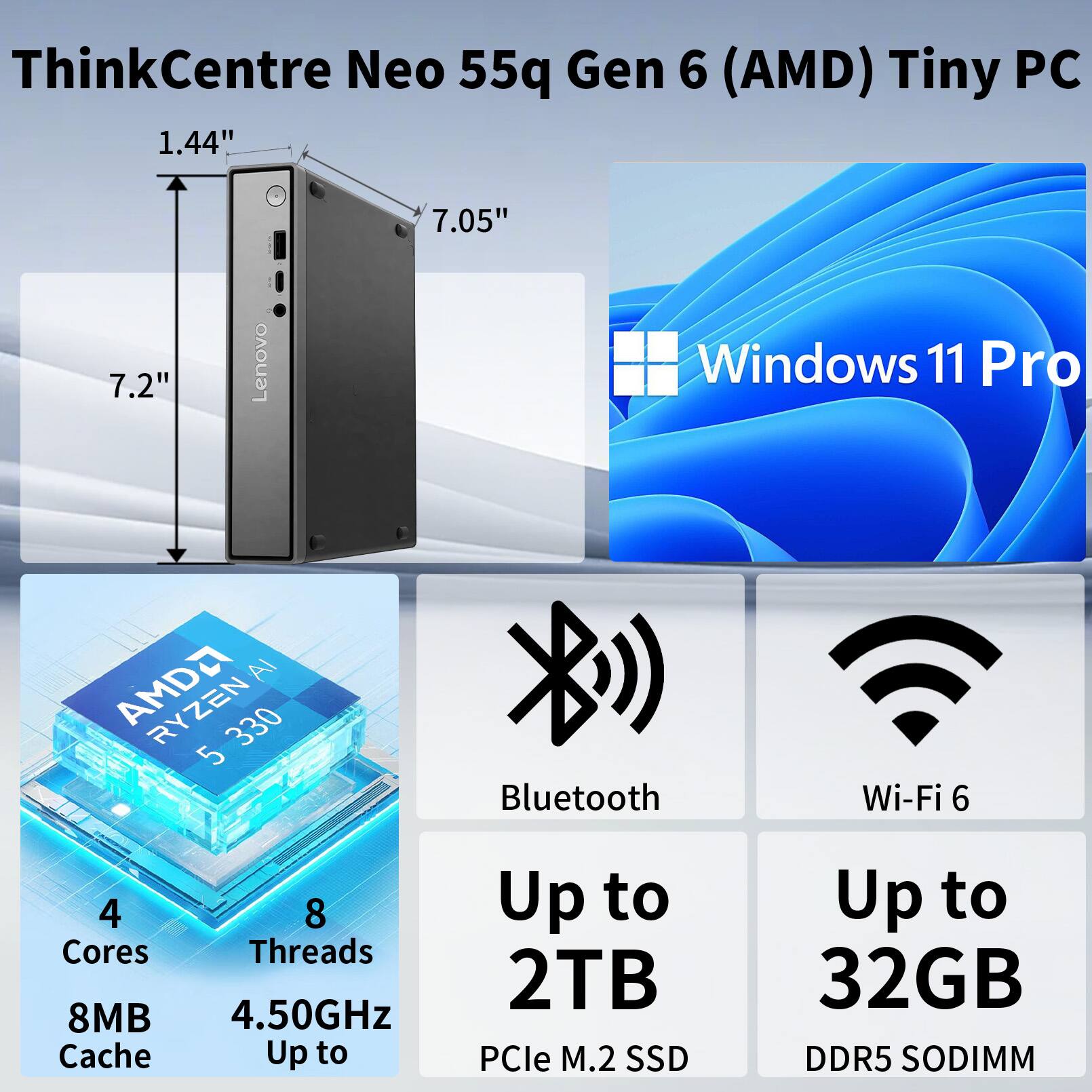 ThinkCentre Neo 55q Gen 6 (AMD) Tiny PC

1.44" x 7.05" x 7.2"

Lenovo Windows 11 Pro

AMD Ryzen 5 330

4 Cores, 8 Threads

8MB Cache

4.50GHz

Up to 2TB PCIe M.2 SSD

Up to 32GB DDR5 SODIMM

Bluetooth

Wi-Fi 6