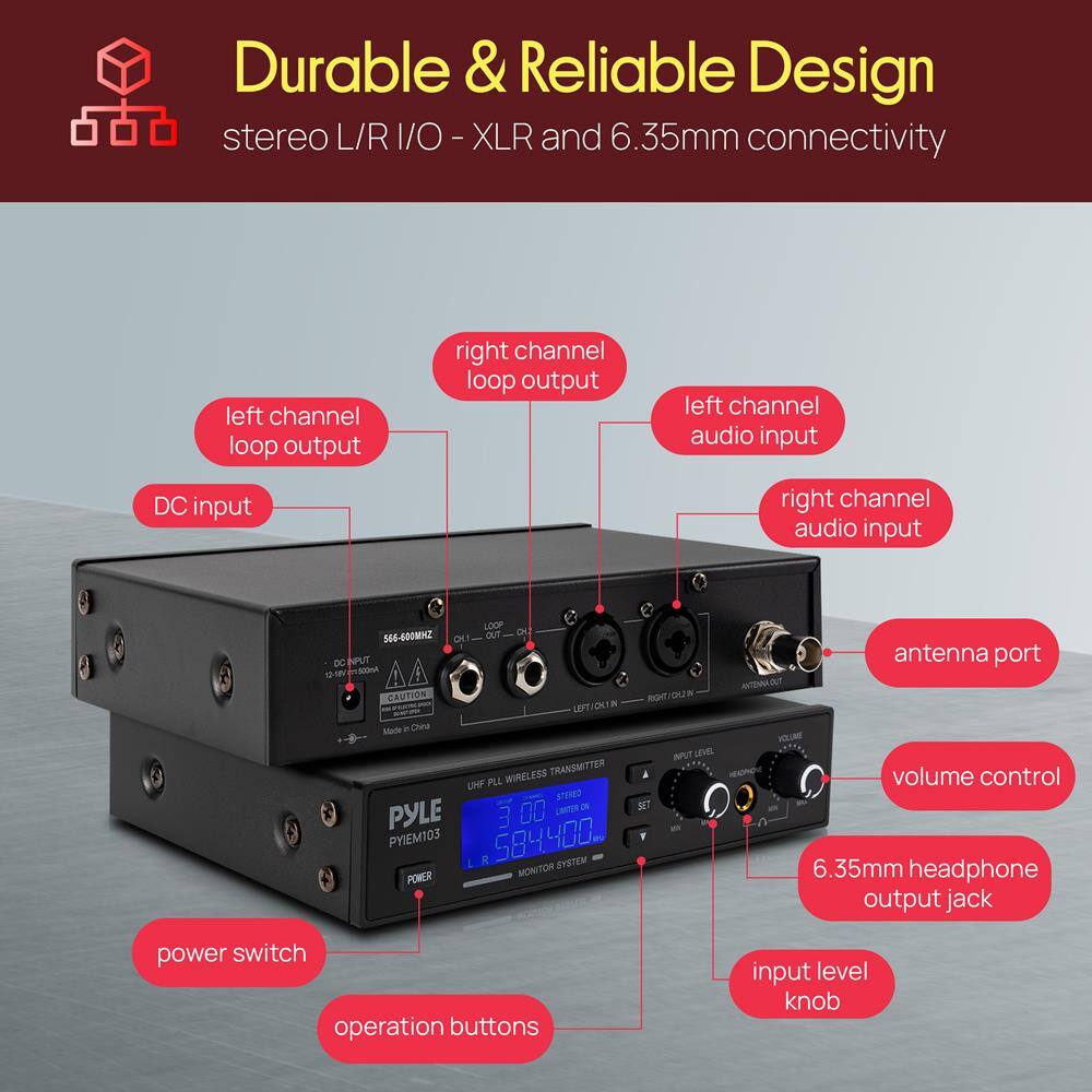 Durable & Reliable Design  
stereo L/R I/O - XLR and 6.35mm connectivity  

- Left channel loop output  
- Right channel loop output  
- Left channel audio input  
- Right channel audio input  
- DC input  
- Antenna port  
- Volume control  
- 6.35mm headphone output jack  
- Power switch  
- Operation buttons  
- Input level knob  

586-600MHz  
DC INPUT 12-18V  
CAUTION  
MADE IN CHINA  

PYLE  
PY103  
UHF PLL STEREO  
WIRELESS TRANSMITTER  
MONITOR  
SYSTEM