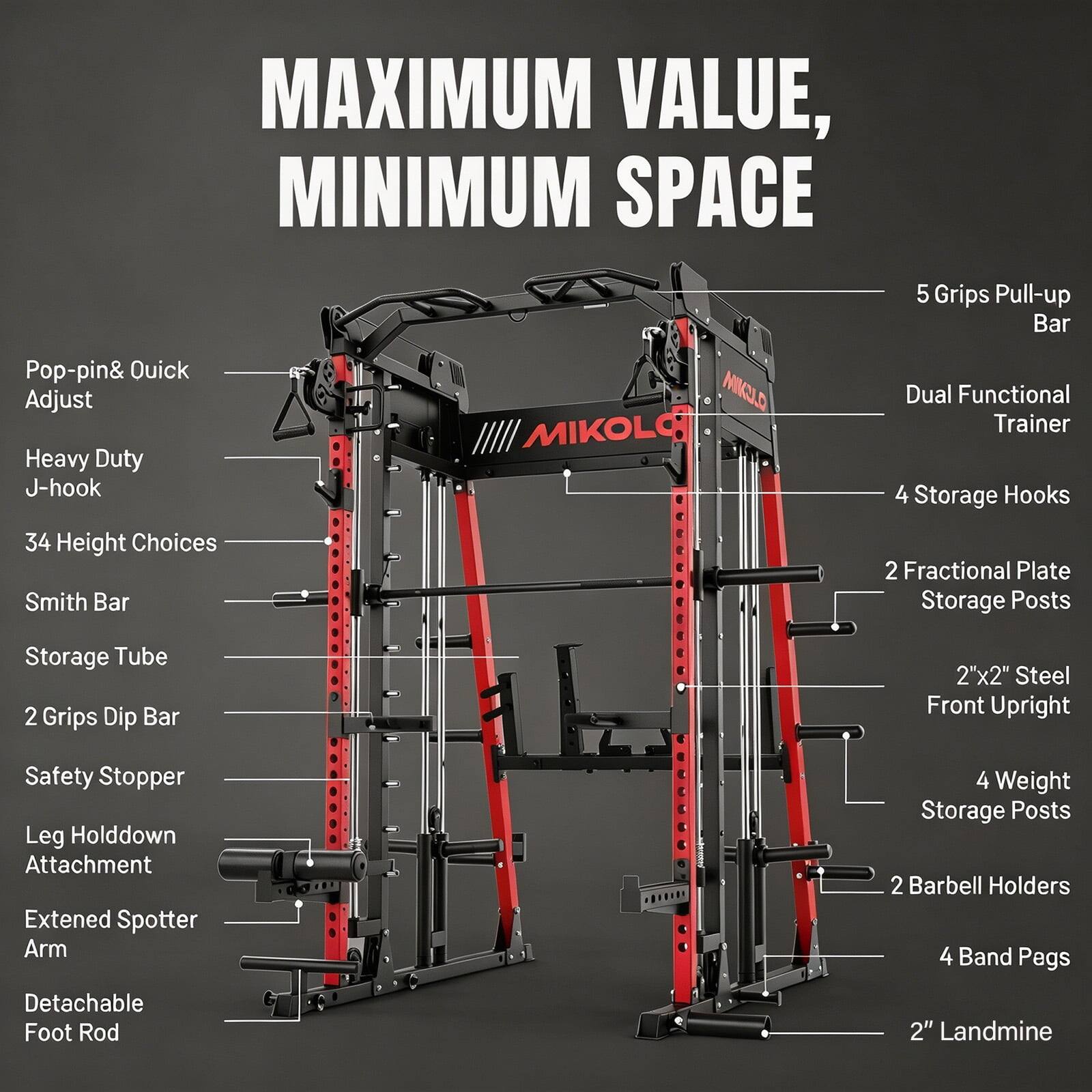 MAXIMUM VALUE, MINIMUM SPACE

Pop-pin & Quick Adjust Heavy Duty J-hook 34 Height Choices Smith Bar
MIKULO MIKULO
5 Grips Pull-up Bar Dual Functional Trainer 4 Storage Hooks 2 Fractional Plate Storage Posts
Storage Tube 2 Grips Dip Bar
2"x2" Steel Front Upright
Safety Stopper Leg Hold Down Attachment Extended Spotter Arm Detachable Foot Rod
4 Weight Storage Posts 2 Barbell Holders 4 Band Pegs 2" Landmine