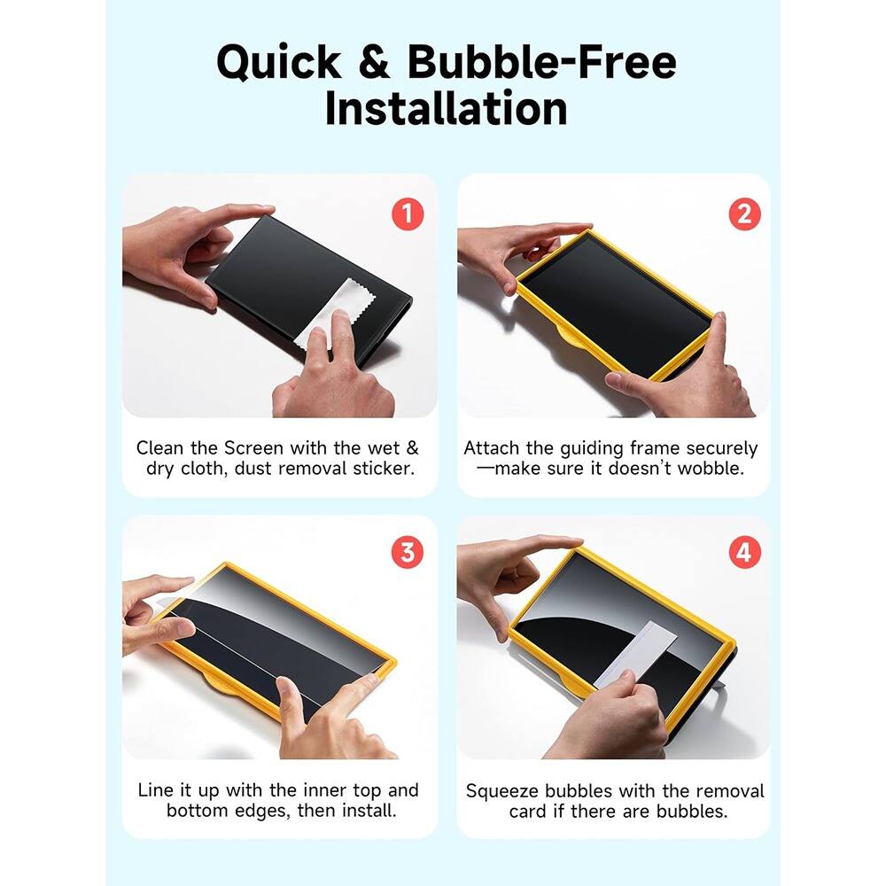 Quick & Bubble-Free Installation

1. Clean the Screen with the wet & dry cloth, dust removal sticker.

2. Attach the guiding frame securely — make sure it doesn't wobble.

3. Line it up with the inner top and bottom edges, then install.

4. Squeeze bubbles with the removal card if there are bubbles.