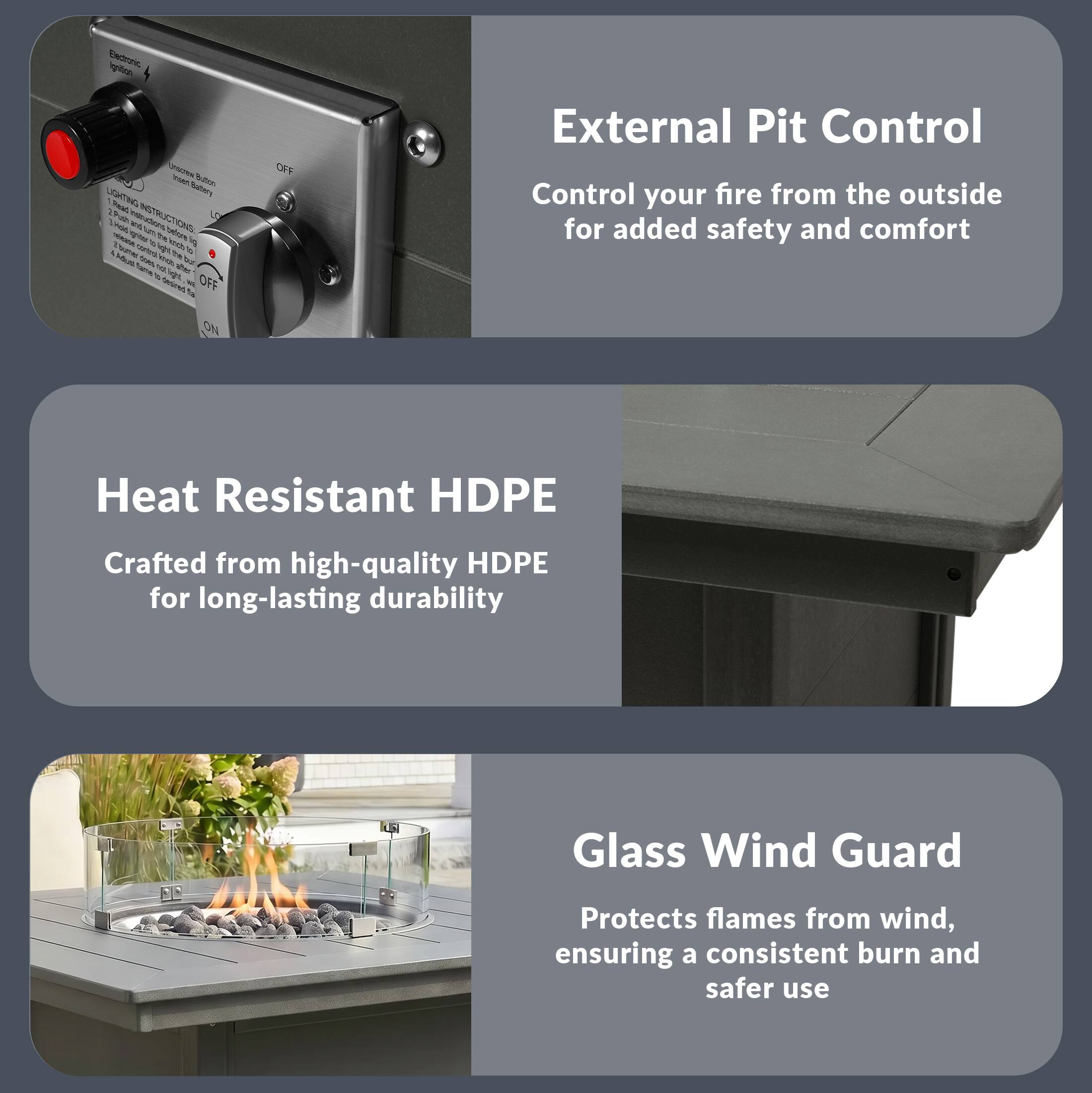 External Pit Control  
Control your fire from the outside for added safety and comfort  

Heat Resistant HDPE  
Crafted from high-quality HDPE for long-lasting durability  

Glass Wind Guard  
Protects flames from wind, ensuring a consistent burn and safer use