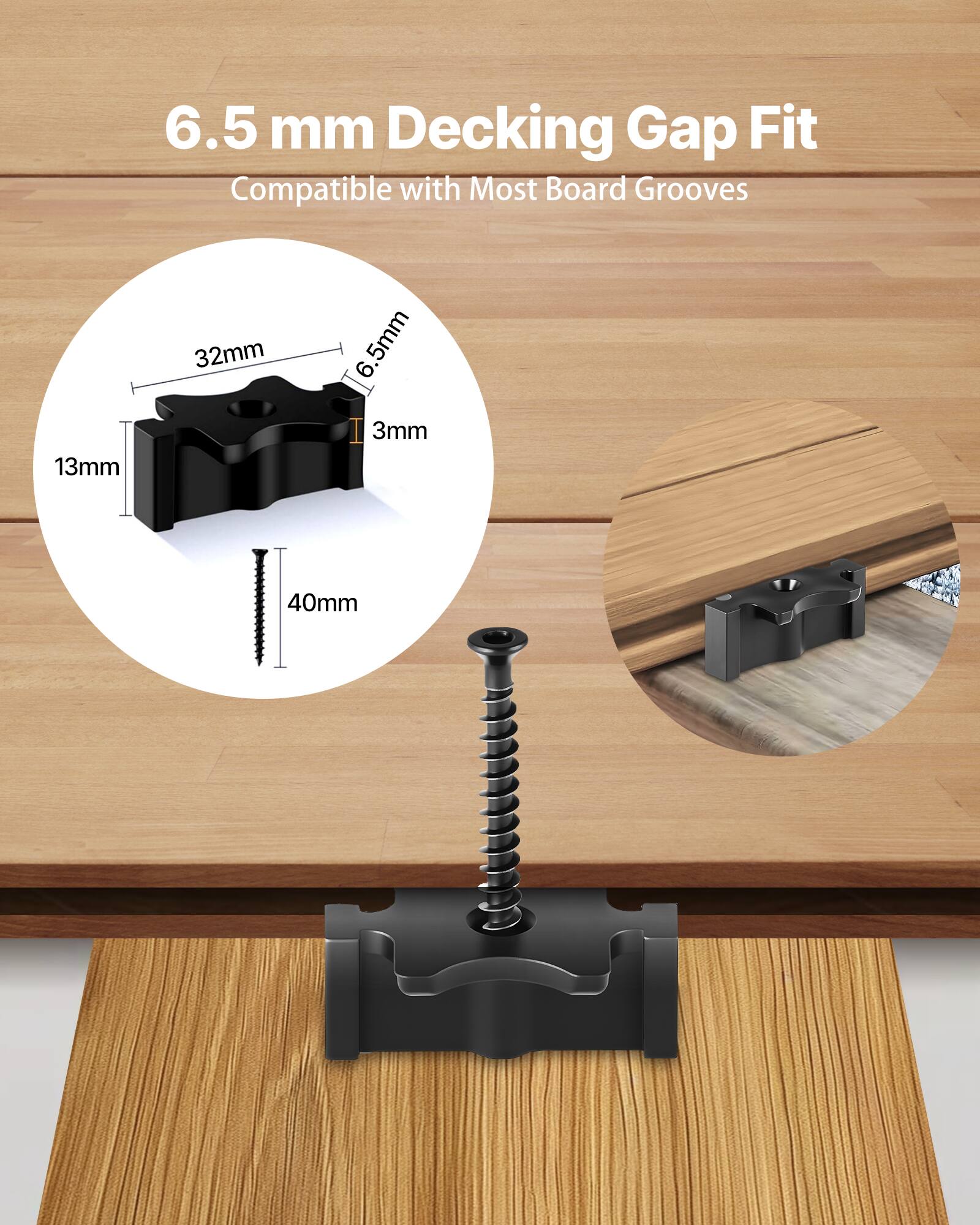 6.5 mm Decking Gap Fit  
Compatible with Most Board Grooves  

32mm  
6.5mm  
13mm  
3mm  
40mm