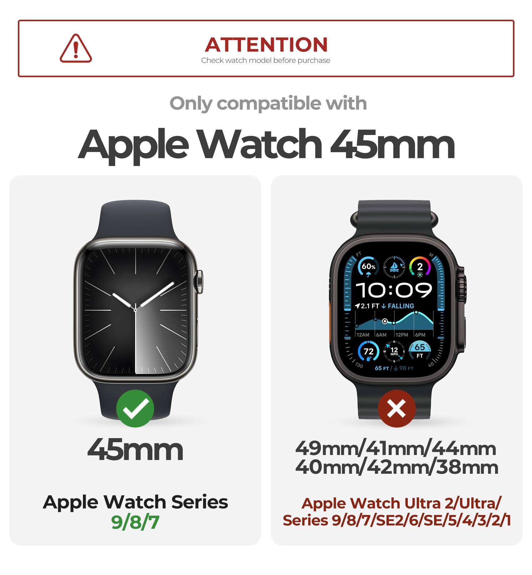 ATTENTION  
Check watch model before purchase  

Only compatible with  
Apple Watch 45mm  

45mm  
Apple Watch Series 9/8/7  

49mm/41mm/44mm  
40mm/42mm/38mm  
Apple Watch Ultra 2/Ultra/  
Series 9/8/7/SE2/6/SE/5/4/3/2/1
