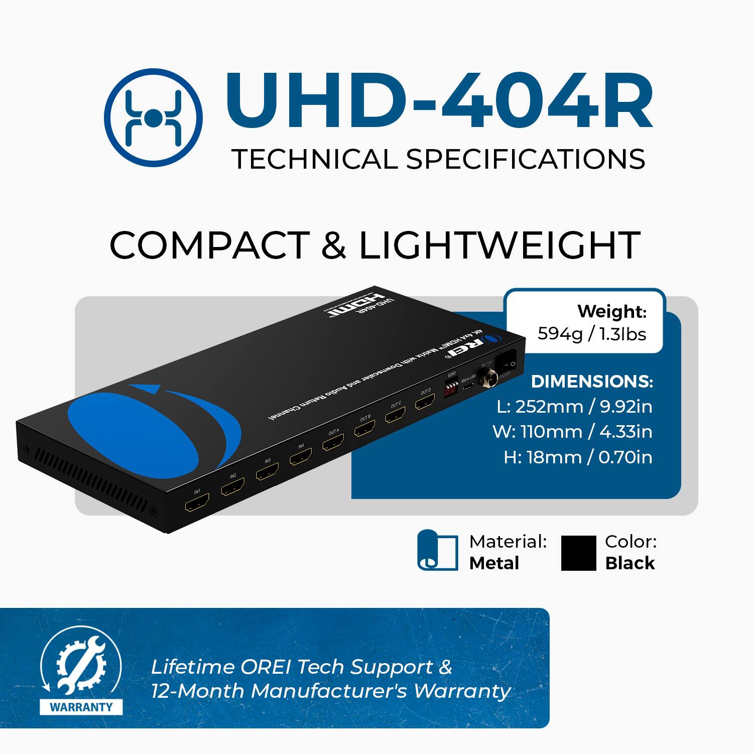 UHD-404R  
TECHNICAL SPECIFICATIONS  

COMPACT & LIGHTWEIGHT  

Weight: 594g / 1.3lbs  

DIMENSIONS:  
L: 252mm / 9.92in  
W: 110mm / 4.33in  
H: 18mm / 0.70in  

Material: Metal  
Color: Black  

Lifetime OREI Tech Support & 12-Month Manufacturer's Warranty