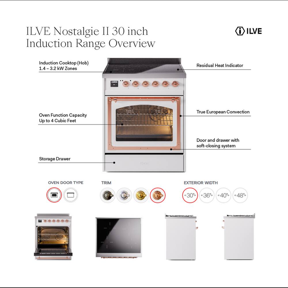 ILVE Nostalgie II 30 inch Induction Range Overview

- ILVE
- Induction Cooktop (Hob) 1.4-3.2 kW Zones
- Residual Heat Indicator
- Oven Function Capacity Up to 4 Cubic Feet
- True European Convection
- Door and drawer with soft-closing system
- Storage Drawer
- OVEN DOOR TYPE
- TRIM
- EXTERIOR WIDTH
- <30% <36% 40% 48%