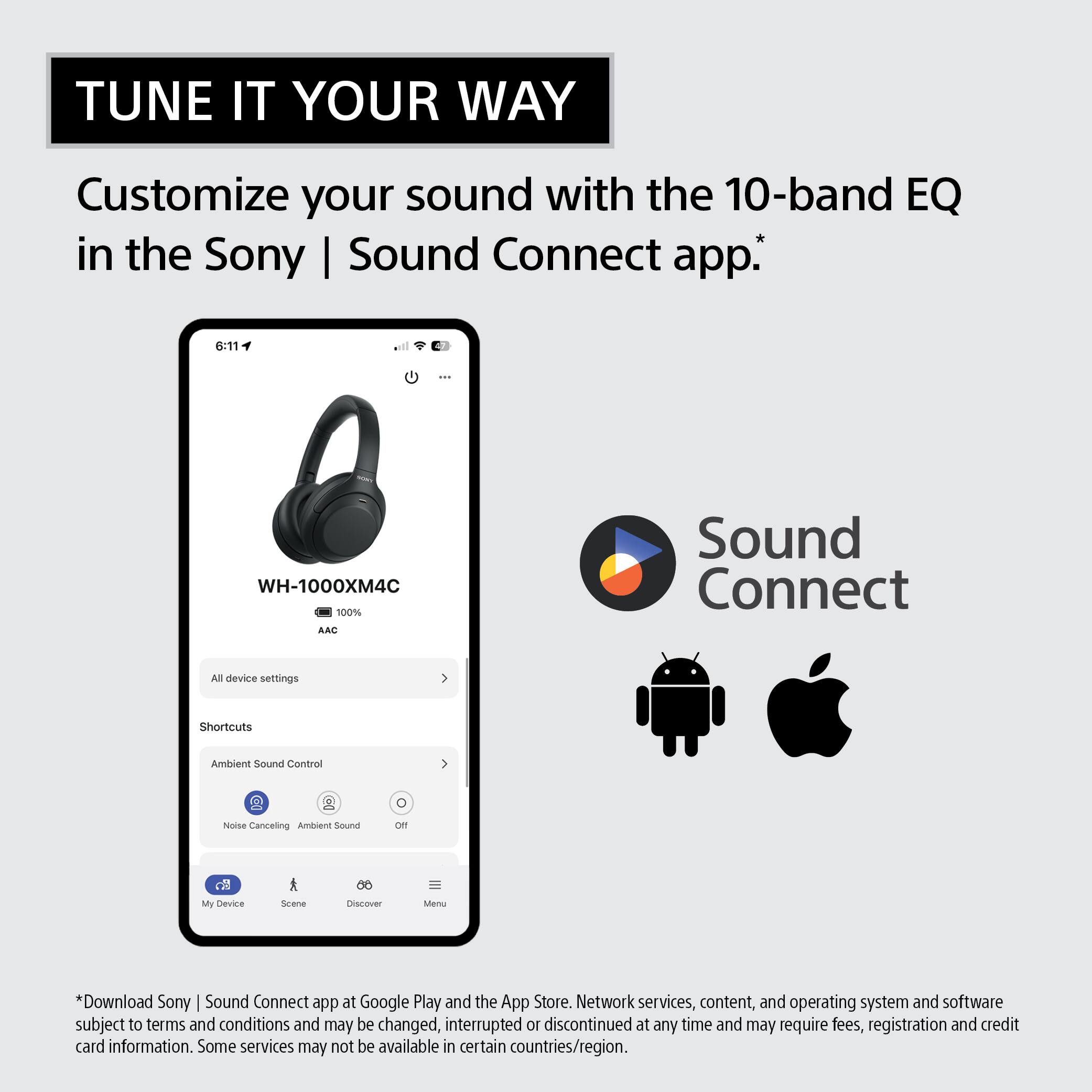 TUNE IT YOUR WAY

Customize your sound with the 10-band EQ in the Sony | Sound Connect app.

6:11

WH-1000XM4C 100% AAC

Sound Connect

All device settings

Shortcuts

Ambient Sound Control

Noise Canceling Ambient Sound

Off

My Device

Scene

Discover

Menu

*Download Sony | Sound Connect app at Google Play and the App Store. Network services, content, and operating system and software subject to terms and conditions and may be changed, interrupted or discontinued at any time and may require fees, registration and credit card information. Some services may not be available in certain countries/region.