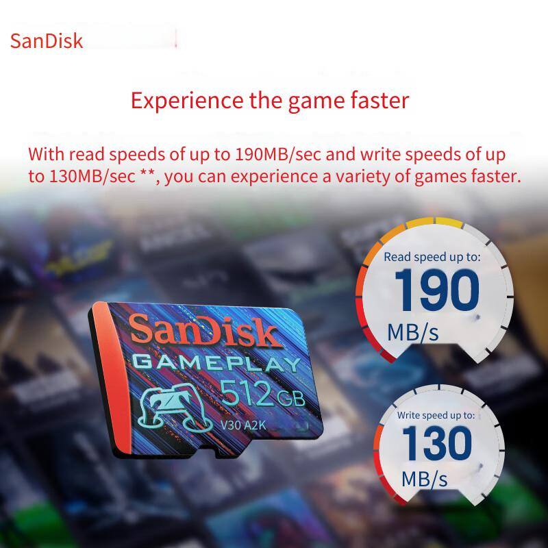 SanDisk

Experience the game faster

With read speeds of up to 190MB/sec and write speeds of up to 130MB/sec **, you can experience a variety of games faster.

SanDisk GAMEPLAY 512 GB V30 A2K

Read speed up to: 190 MB/s

Write speed up to: 130 MB/s