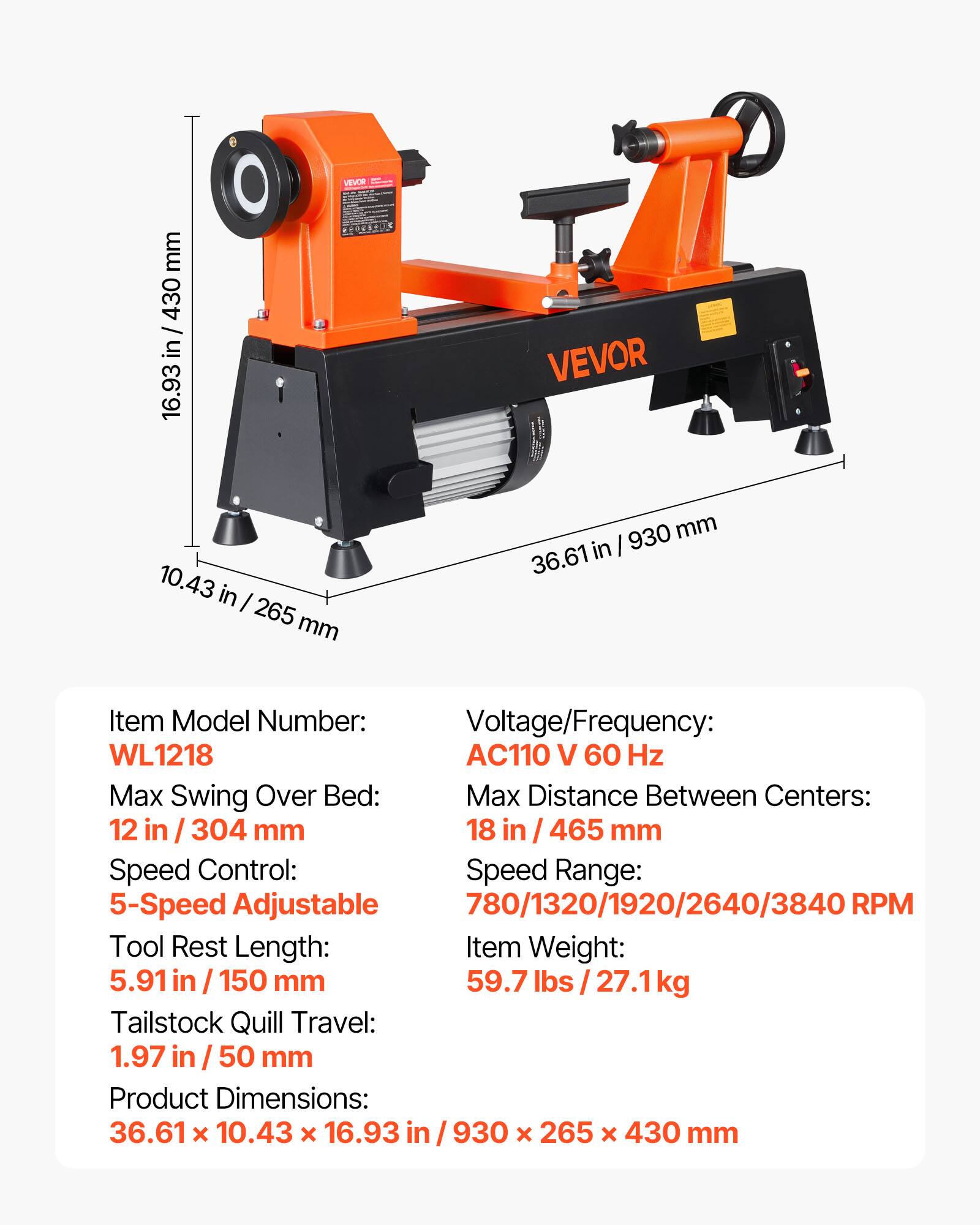 VEVOR WL1218

Voltage/Frequency: AC110 V 60 Hz

Max Swing Over Bed: 12 in / 304 mm

Max Distance Between Centers: 18 in / 465 mm

Speed Control: 5-Speed Adjustable

Speed Range: 780/1320/1920/2640/3840 RPM

Tool Rest Length: 5.91 in / 150 mm

Tailstock Quill Travel: 1.97 in / 50 mm

Item Weight: 59.7 lbs / 27.1 kg

Product Dimensions: 36.61 x 10.43 x 16.93 in / 930 x 265 x 430 mm