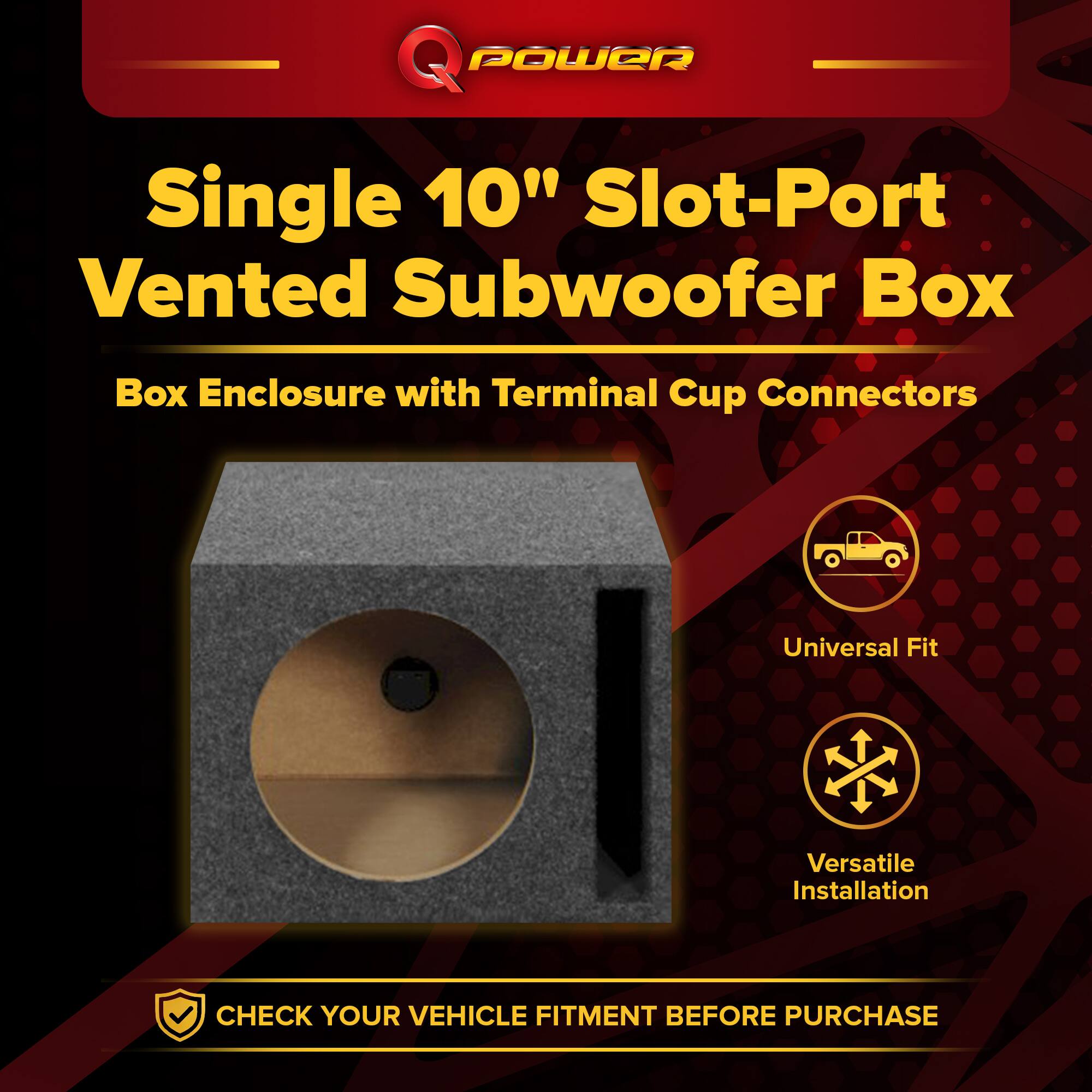 Q POWER Single 10" Slot-Port Vented Subwoofer Box  
Box Enclosure with Terminal Cup Connectors  
Universal Fit  
Versatile Installation  
CHECK YOUR VEHICLE FITMENT BEFORE PURCHASE