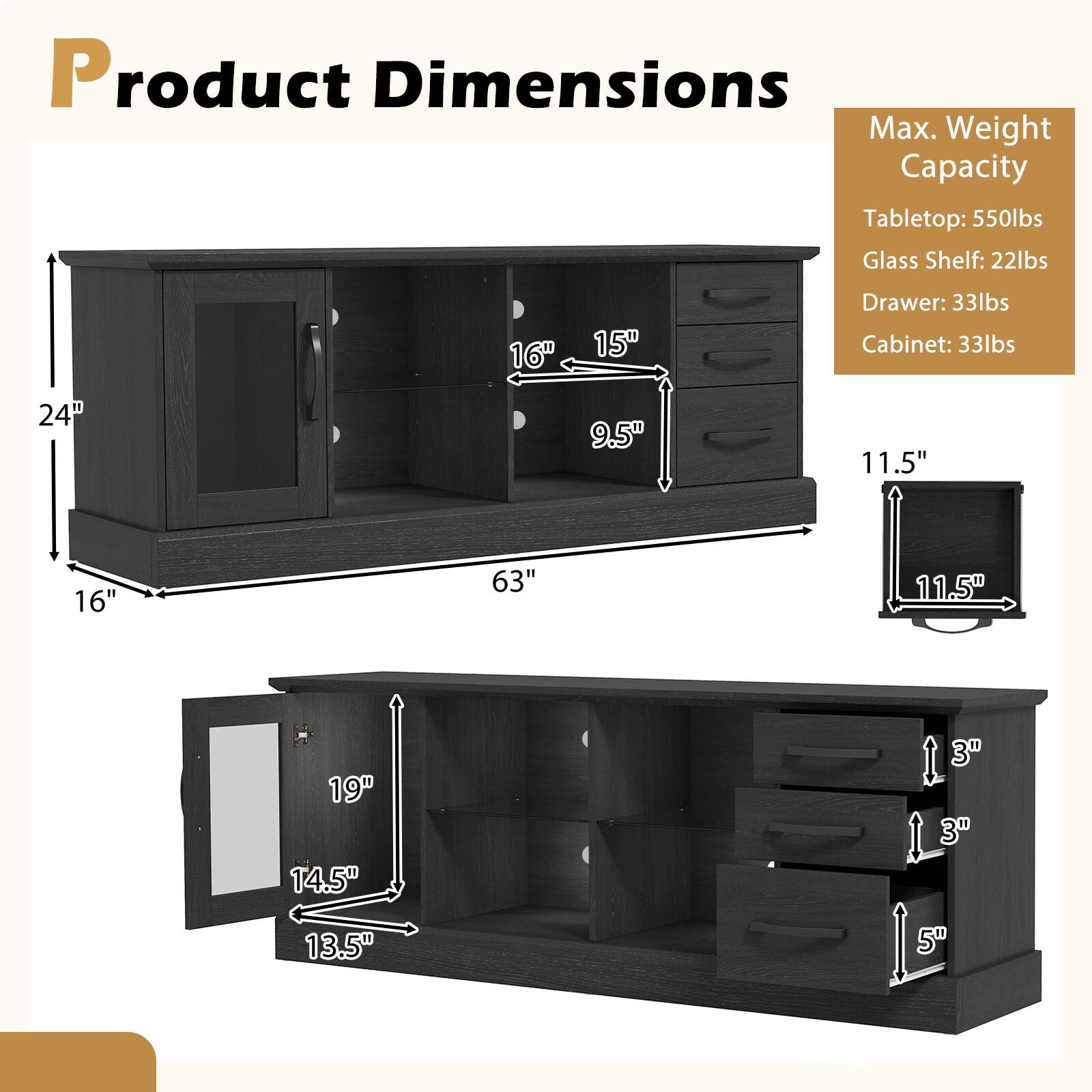 Product Dimensions

Max. Weight Capacity  
Tabletop: 550lbs  
Glass Shelf: 22lbs  
Drawer: 33lbs  
Cabinet: 33lbs  

Dimensions:  
- 63" (width)  
- 24" (height)  
- 16" (depth)  
- 15" (shelf depth)  
- 9.5" (shelf height)  
- 11.5" (drawer height)  
- 16" (drawer width)  
- 11.5" (drawer depth)  
- 19" (cabinet width)  
- 14.5" (cabinet height)  
- 13.5" (cabinet depth)  
- 3" (drawer height)  
- 5" (drawer depth)