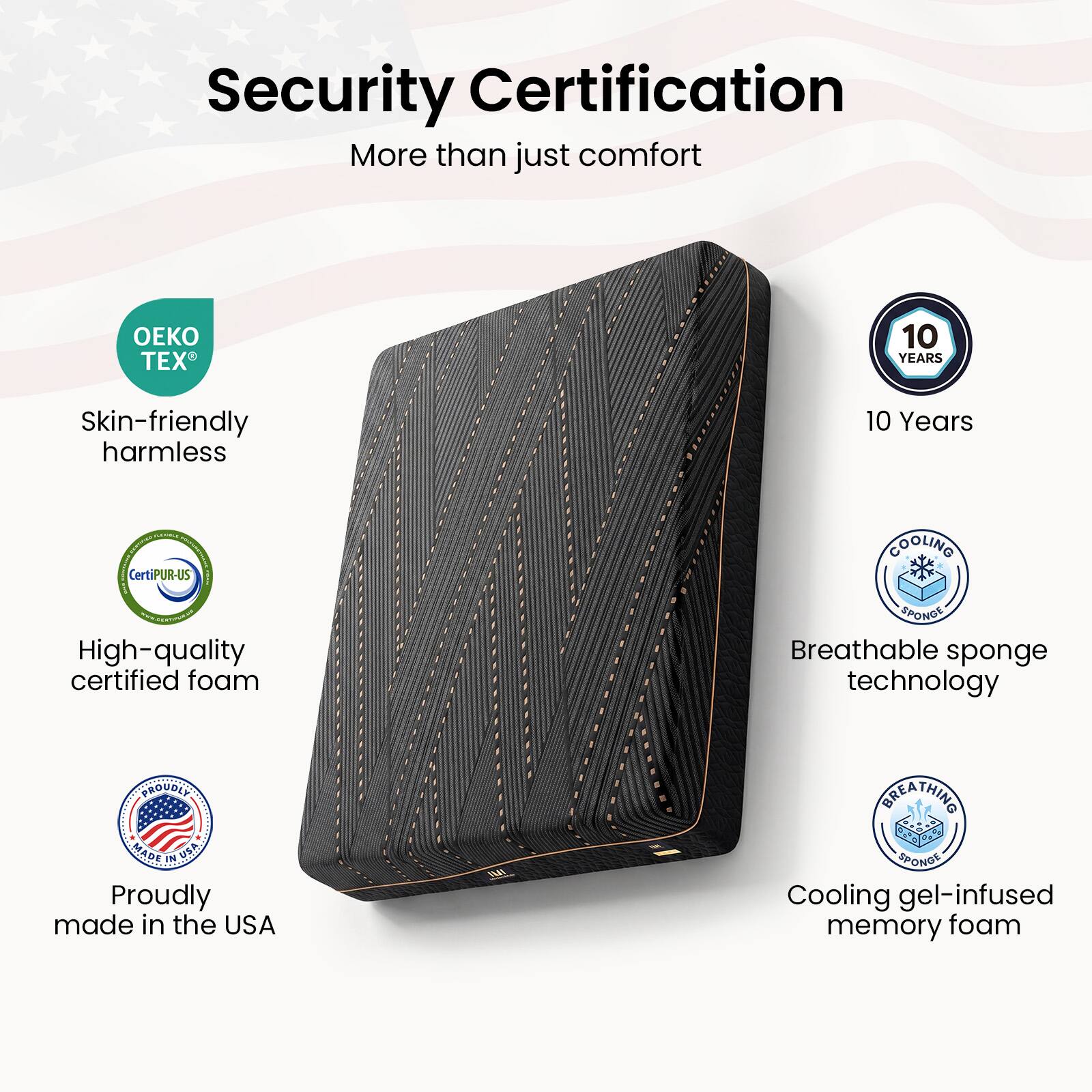 Security Certification  
More than just comfort  

- OEKO TEX®  
  Skin-friendly harmless  

- 10 Years  

- CertiPUR-US®  
  High-quality certified foam  

- Proudly made in the USA  

- Breathable sponge technology  

- Cooling gel-infused memory foam