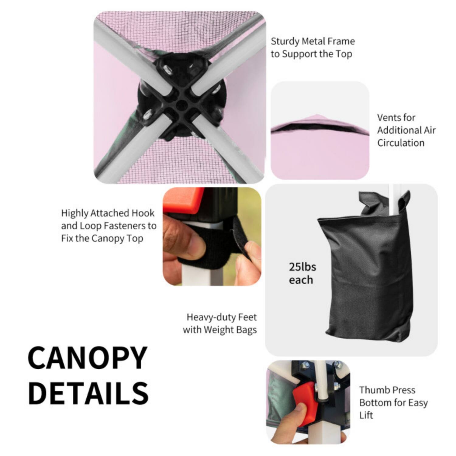 CANOPY DETAILS

- Sturdy Metal Frame to Support the Top
- Vents for Additional Air Circulation
- Highly Attached Hook and Loop Fasteners to Fix the Canopy Top
- Heavy-duty Feet with Weight Bags (25lbs each)
- Thumb Press Bottom for Easy Lift