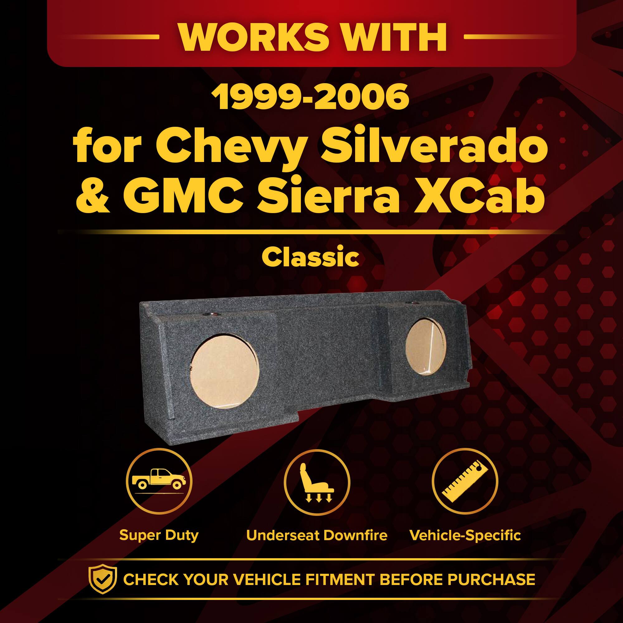 WORKS WITH  
1999-2006  
for Chevy Silverado & GMC Sierra Xcab Classic Super Duty  
Underseat Downfire Vehicle-Specific  
CHECK YOUR VEHICLE FITMENT BEFORE PURCHASE