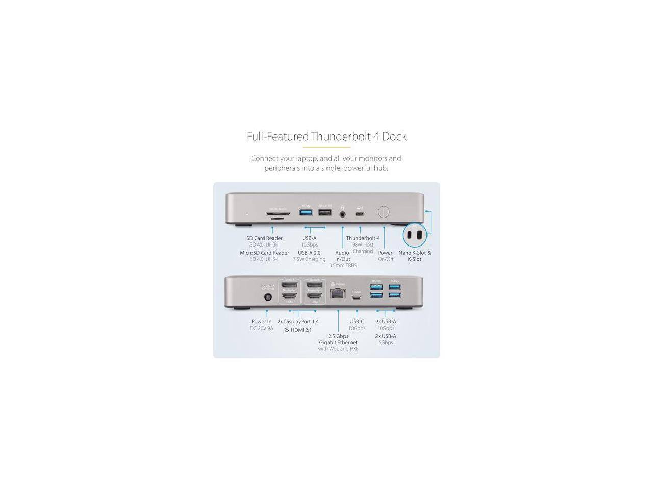 Full-Featured Thunderbolt 4 Dock  
Connect your laptop, and all your monitors and peripherals into a single, powerful hub.

- SD Card Reader
- MicroSD Card Reader
- USB-A 2.0
- Thunderbolt 4
- Audio Changing
- Power In/Out
- Nano K-Slot & K-Slot
- 3.5mm TRRS
- Power in DC 20V 9A
- 7x DisplayPort 1.4
- 2x HDMI 2.1
- USB-C
- 2x USB-A 10Gbps
- Gigabit Ethernet with Wake-on-LAN and PXE
- 2x USB-A 5Gbps