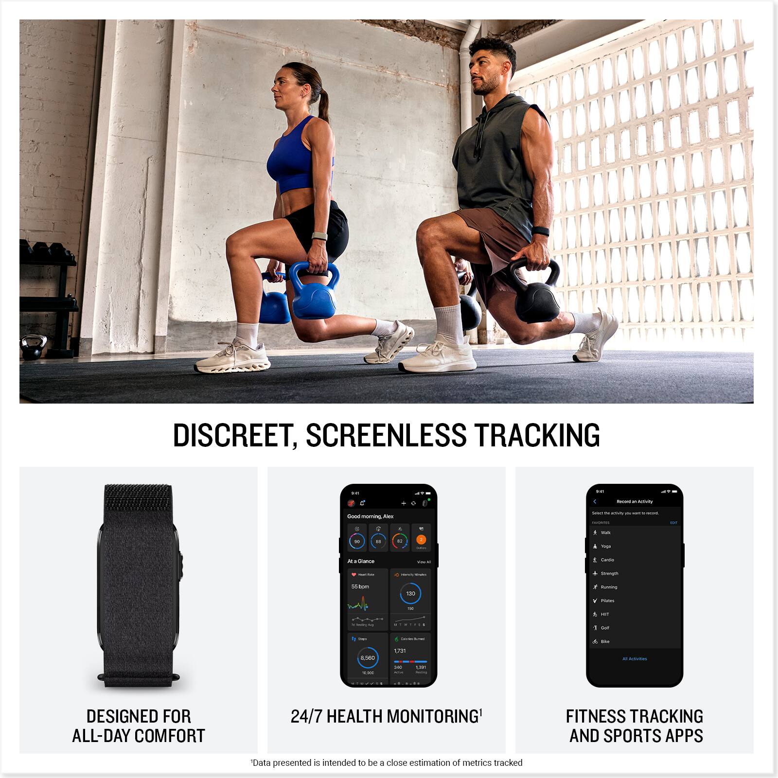 DISCREET, SCREENLESS TRACKING

DESIGNED FOR ALL-DAY COMFORT

24/7 HEALTH MONITORING

FITNESS TRACKING AND SPORTS APPS

*Data presented is intended to be a close estimation of metrics tracked