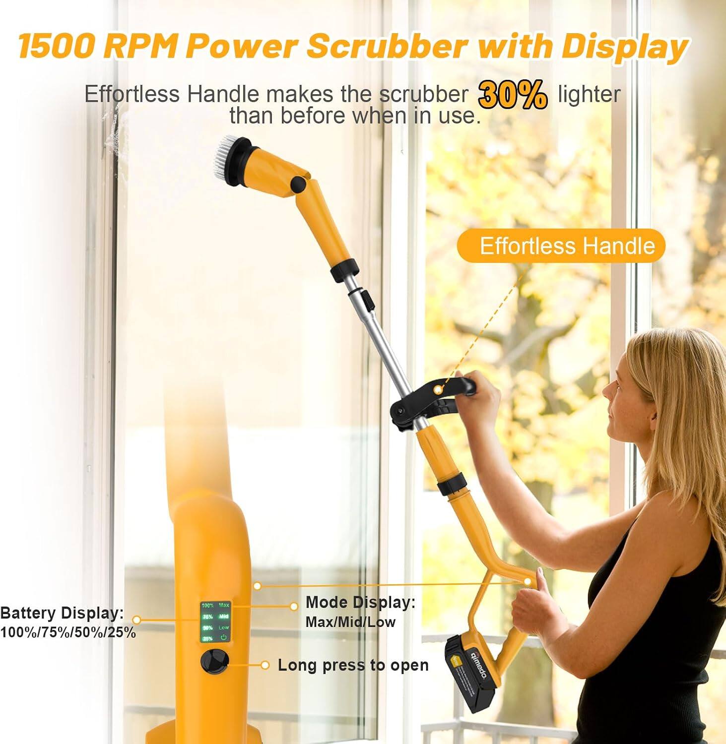 1500 RPM Power Scrubber with Display  
Effortless Handle makes the scrubber 30% lighter than before when in use.  

Effortless Handle  

Battery Display: 100%/75%/50%/25%  

Mode Display: Max/Mid/Low  
Long press to open