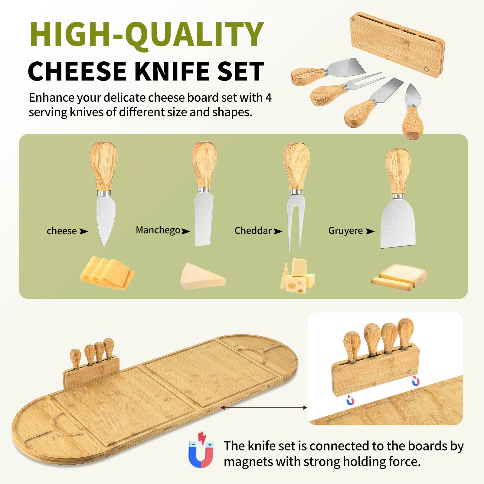 HIGH-QUALITY CHEESE KNIFE SET

Enhance your delicate cheese board set with 4 serving knives of different size and shapes.

- cheese
- Manchego
- Cheddar
- Gruyere

The knife set is connected to the boards by magnets with strong holding force.