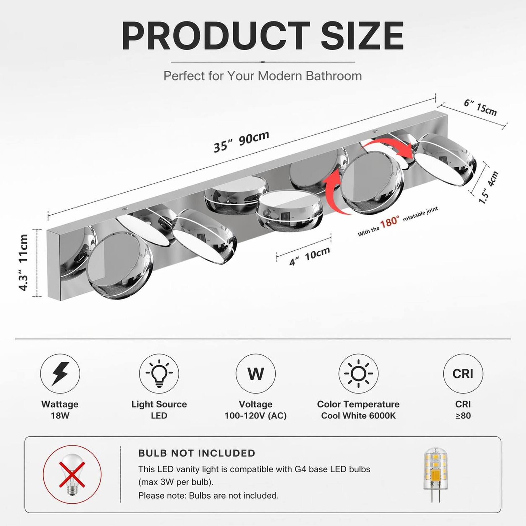 PRODUCT SIZE  
Perfect for Your Modern Bathroom  
11cm 4.3"  
35" 90cm  
4" 10cm  
6" 15cm  
1.5" 4cm  
rotatable joint the 180°  

Wattage 18W  
Light Source LED  
Voltage 100-120V (AC)  
Color Temperature Cool White 6000K  
CRI 80  

BULB NOT INCLUDED  
This LED vanity light is compatible with G4 base LED bulbs (max 3W per bulb). Please note: Bulbs are not included.