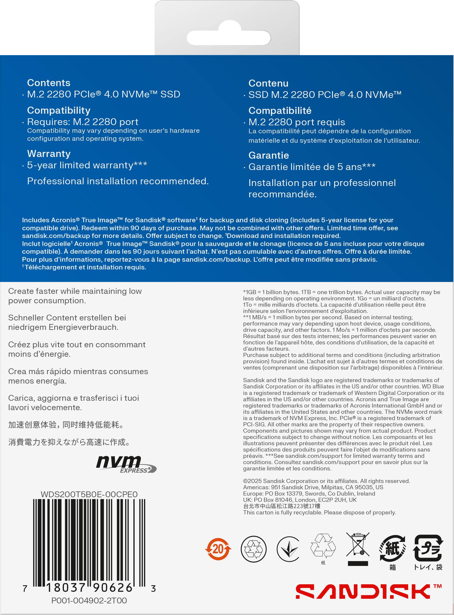 **Contents**  
- M.2 2280 PCIe® 4.0 NVMe™ SSD  

**Compatibility**  
- Requires: M.2 2280 port  
- Compatibility may vary depending on user's hardware configuration and operating system.  

**Warranty**  
- 5-year limited warranty***  
- Professional installation recommended.  

**Includes**  
- Acronis® True Image™ for Sandisk® software for backup (includes 5-year license for your compatible drive). Redeem within 90 days of purchase. May not be combined with other offers. Download and installation required.  
- Sandisk.com/backup for more details. Offer subject to change.  
- Inclut logicielle "Acronis® True Image™ Sandisk® pour la sauvegarde et le clonage (licence de 5 ans incluse pour votre disque compatible). Demander dans les 90 jours suivant l'achat. N'est pas cumulable avec d'autres offres. Téléchargement et installation requis.  
- Pour plus d'informations, reportez-vous à la page sandisk.com/backup.  

**Create faster while maintaining low power consumption.**  
- Schn