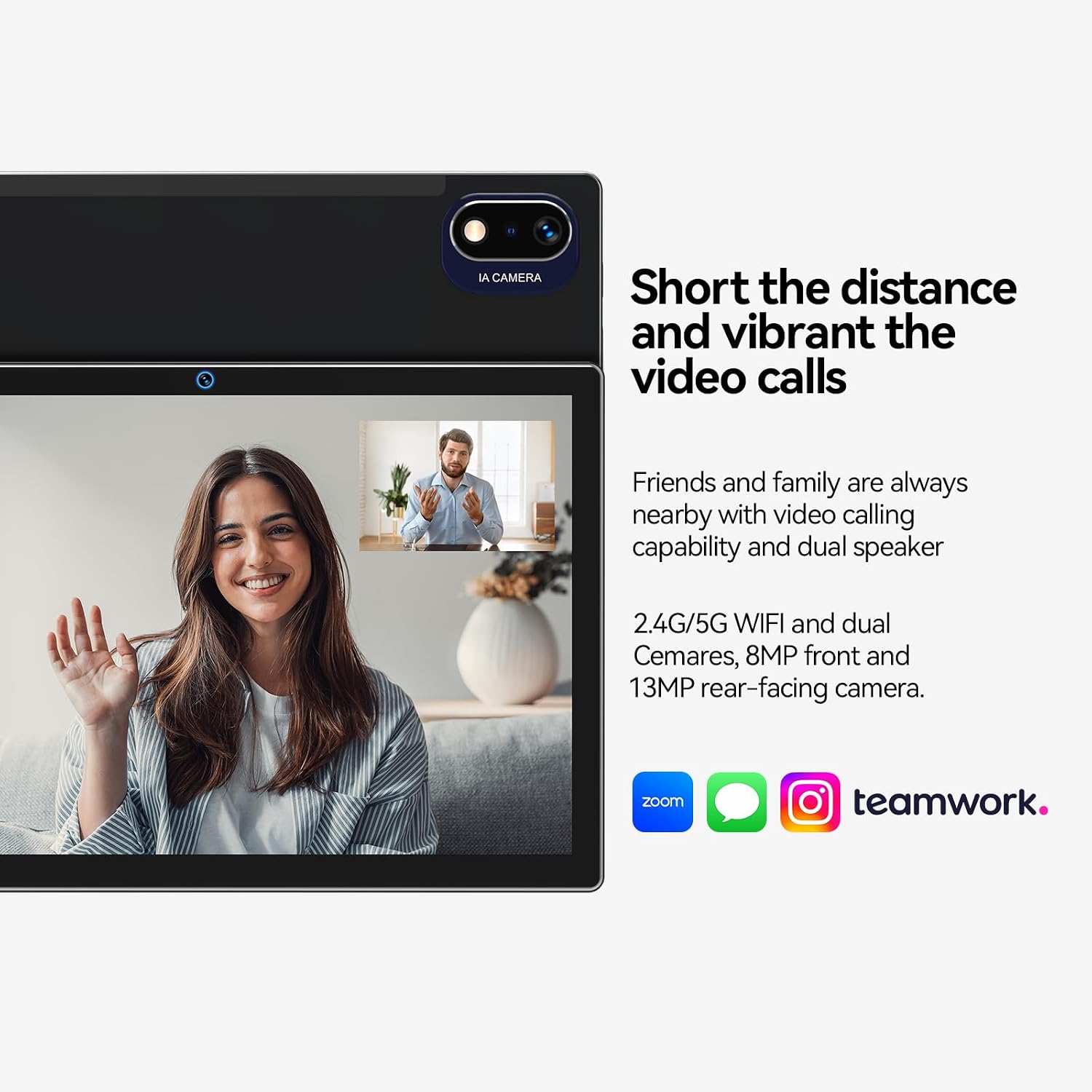 IA CAMERA

Short the distance and vibrant the video calls

Friends and family are always nearby with video calling capability and dual speaker

2.4G/5G WIFI and dual Cameras, 8MP front and 13MP rear-facing camera.

zoom
teamwork