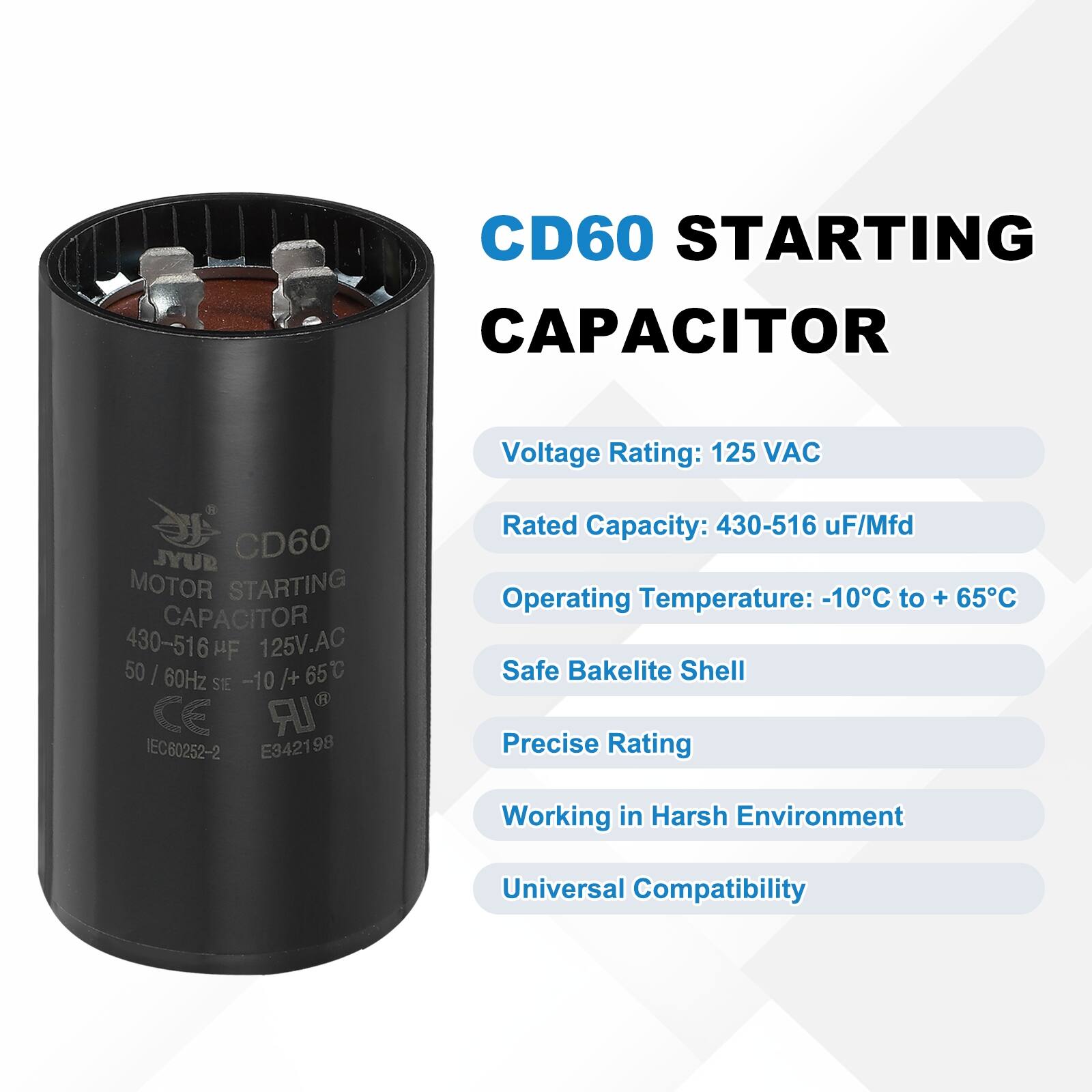 CD60 STARTING CAPACITOR  
Voltage Rating: 125 VAC  
Rated Capacity: 430-516 uF/Mfd  
Operating Temperature: -10°C to +65°C  
Safe Bakelite Shell  
Precise Rating  
Working in Harsh Environment  
Universal Compatibility  

CD60 MOTOR STARTING CAPACITOR  
430-516 µF 125V AC 50/60Hz -10°C/+65°C  
SIE CE IEC80252-2 E342198  

B JYUB