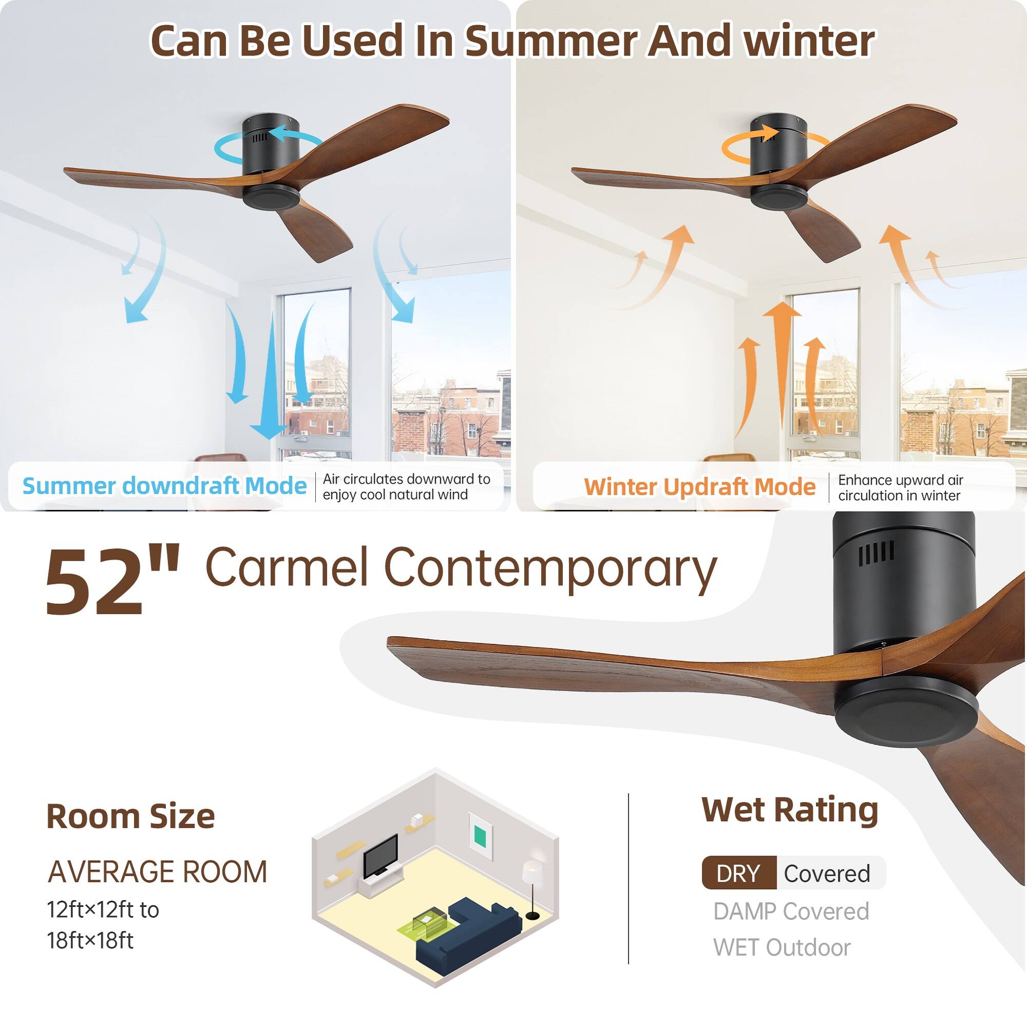 Can Be Used In Summer And Winter

Summer downdraft Mode  
Air circulates downward to enjoy cool natural wind

Winter Updraft Mode  
Enhance upward air circulation in winter

52" Carmel Contemporary

Room Size  
AVERAGE ROOM  
12ftx12ft to 18ftx18ft

Wet Rating  
DRY Covered  
DAMP Covered  
WET Outdoor