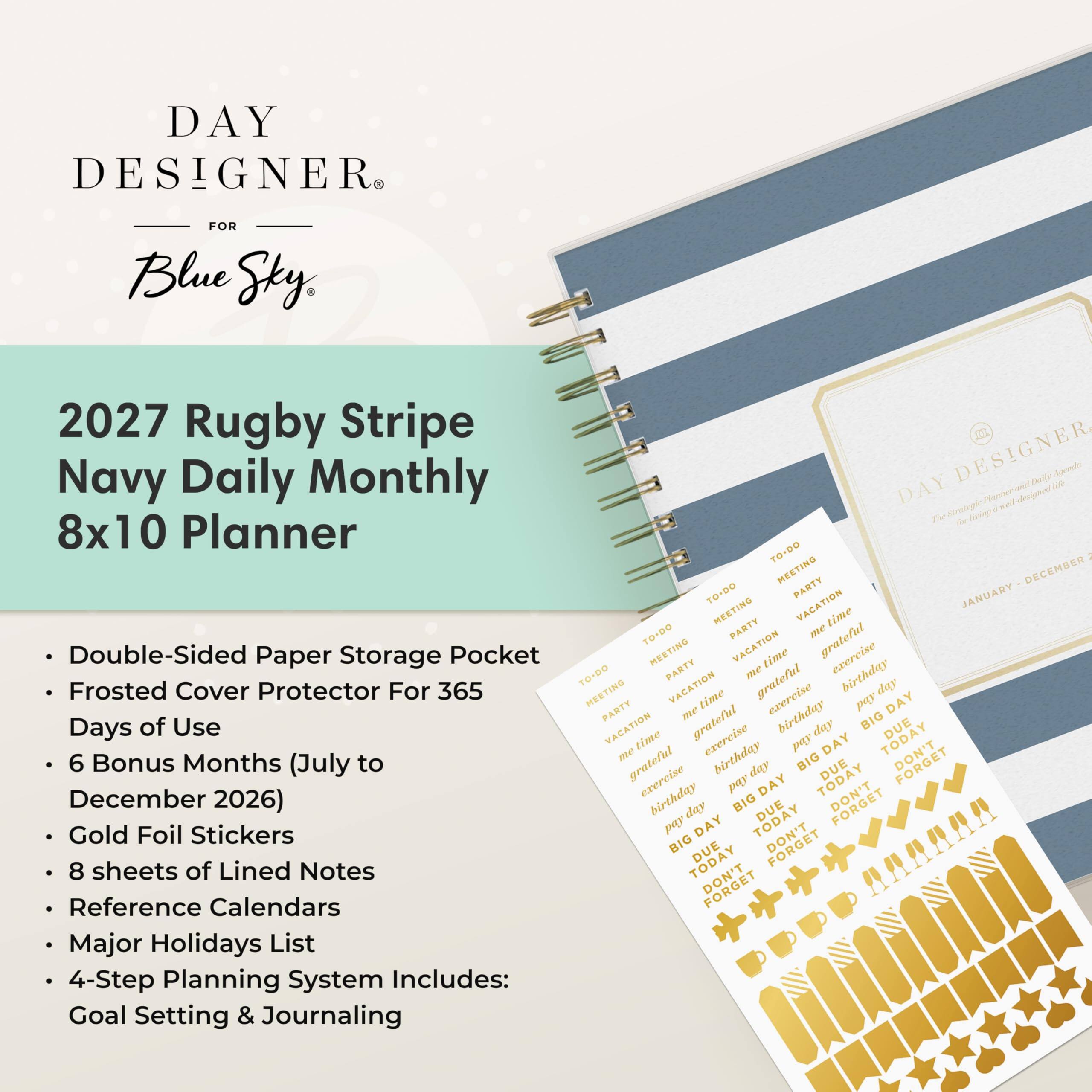 DAY DESIGNER  
FOR Blue Sky,  
2027 Rugby Stripe Navy Daily Monthly 8x10 Planner  
- Double-Sided Paper Storage Pocket  
- Frosted Cover Protector For 365 Days of Use  
- 6 Bonus Months (July to December 2026)  
- Gold Foil Stickers  
- 8 sheets of Lined Notes  
- Reference Calendars  
- Major Holidays List  
- 4-Step Planning System Includes: Goal Setting & Journaling