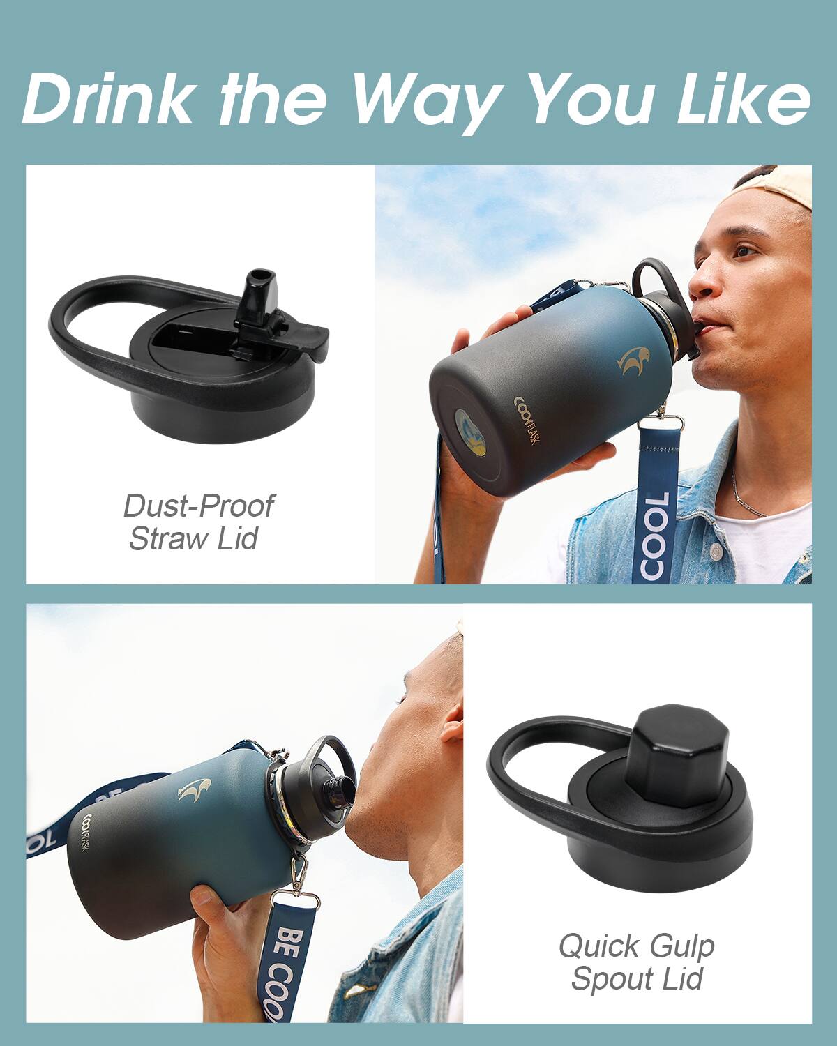 Drink the Way You Like

- Dust-Proof Straw Lid
- Quick Gulp Spout Lid

COOLFLASK

COOL

BE COOL