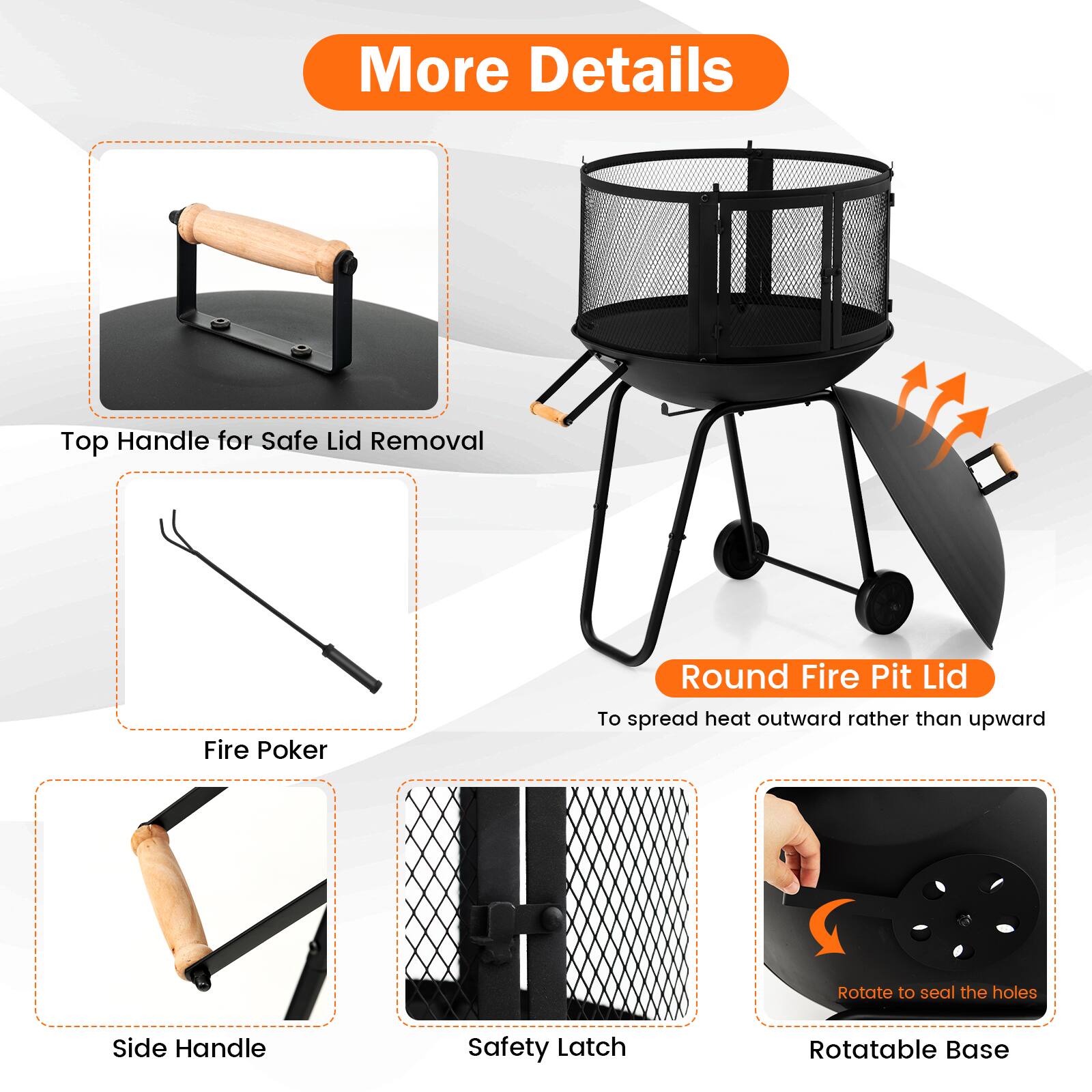 More Details:

* Top Handle for Safe Lid Removal
* Fire Poker
* Round Fire Pit Lid
* To spread heat outward rather than upward
* Rotate to seal the holes
* Side Handle
* Safety Latch
* Rotatable Base