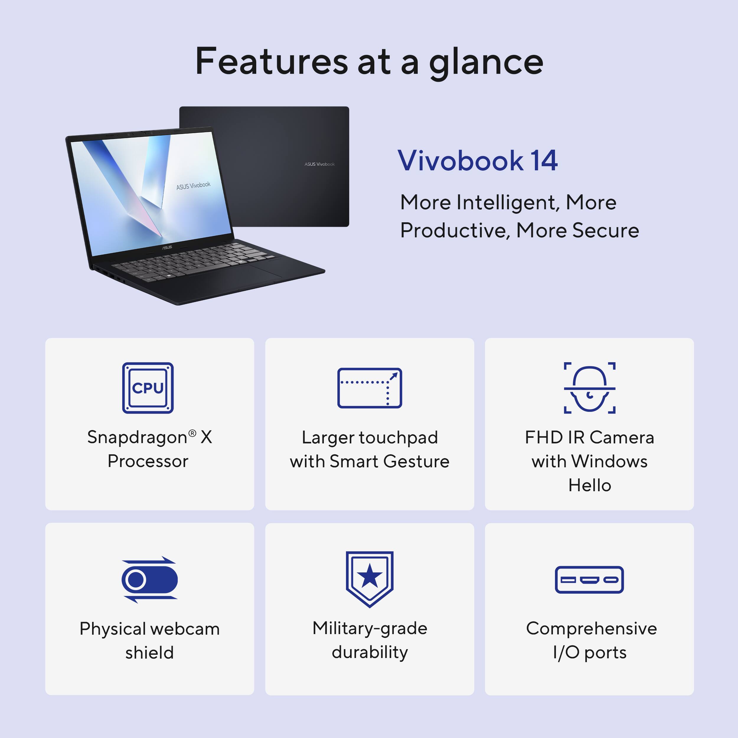 Features at a glance

Vivobook 14  
More Intelligent, More Productive, More Secure

- Snapdragon® X Processor
- Larger touchpad with Smart Gesture
- FHD IR Camera with Windows Hello
- Physical webcam shield
- Military-grade durability
- Comprehensive I/O ports