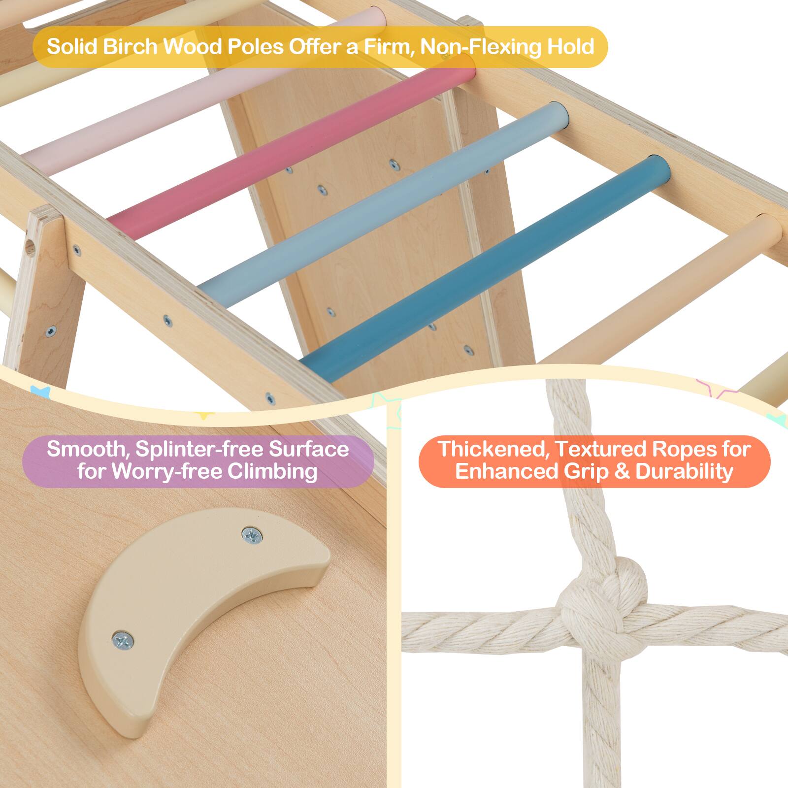 Solid Birch Wood Poles Offer a Firm, Non-Flexing Hold

Smooth, Splinter-free Surface for Worry-free Climbing

Thickened, Textured Ropes for Enhanced Grip & Durability