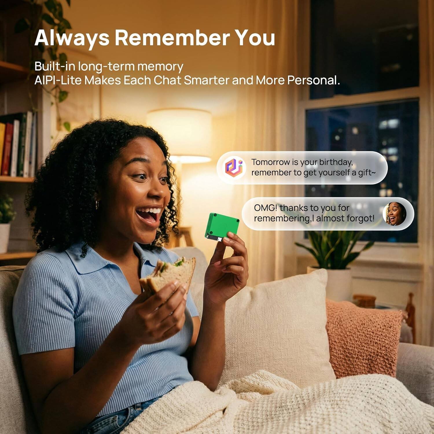 Always Remember You

Built-in long-term memory AIPI-Lite Makes Each Chat Smarter and More Personal.

Tomorrow is your birthday, remember to get yourself a gift~

OMG! thanks to you for remembering, I almost forgot!