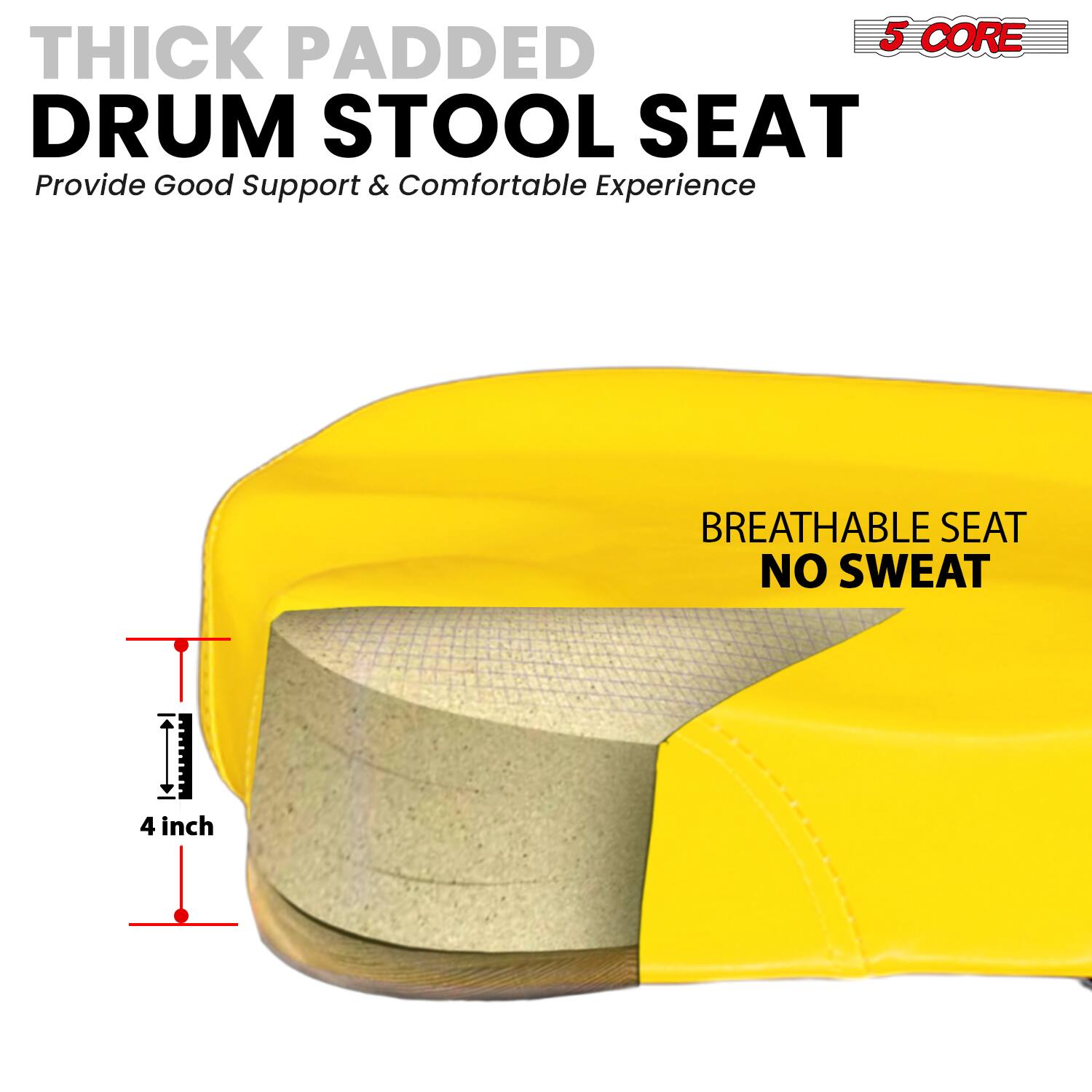 5 CORE THICK PADDED DRUM STOOL SEAT  
Provide Good Support & Comfortable Experience  

BREATHABLE SEAT  
NO SWEAT  

4 inch