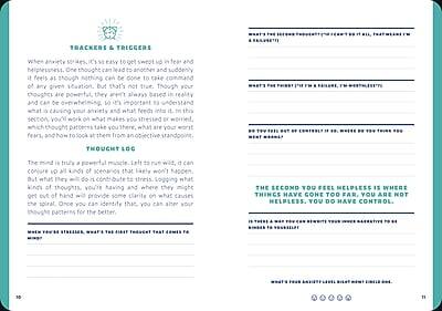 **Trackers & Triggers**

When anxiety strikes, it's so easy to get swept up in fear and helplessness. One thought can lead to another and suddenly it feels like nothing can be done to take command of any given situation. But that's not true. Though your thoughts are powerful, they aren't always based in reality and can be overwhelming, so it's important to understand what is causing your anxiety and what feeds into it. In this section, you'll work on what makes you stressed or worried, which thought patterns take you there, what your fears are, and how to look at them from an objective thought log.

**Thought Log**

The mind is truly a powerful muscle. Left to run wild, it can conjure up all kinds of scenarios that likely won't happen, but what they will do is contribute to stress. Logging what kinds of thoughts you're having and where they get out of hand will provide clarity on what causes the spiral. Once you can identify that, you can alter your thought patterns for the better.

**The Second You Feel Helpless is Where Things Have Gone Too Far. You Are Not Helpless. You Do Have Control.**

---

**What's the trigger? (e.g. situation, thought, feeling)**

**