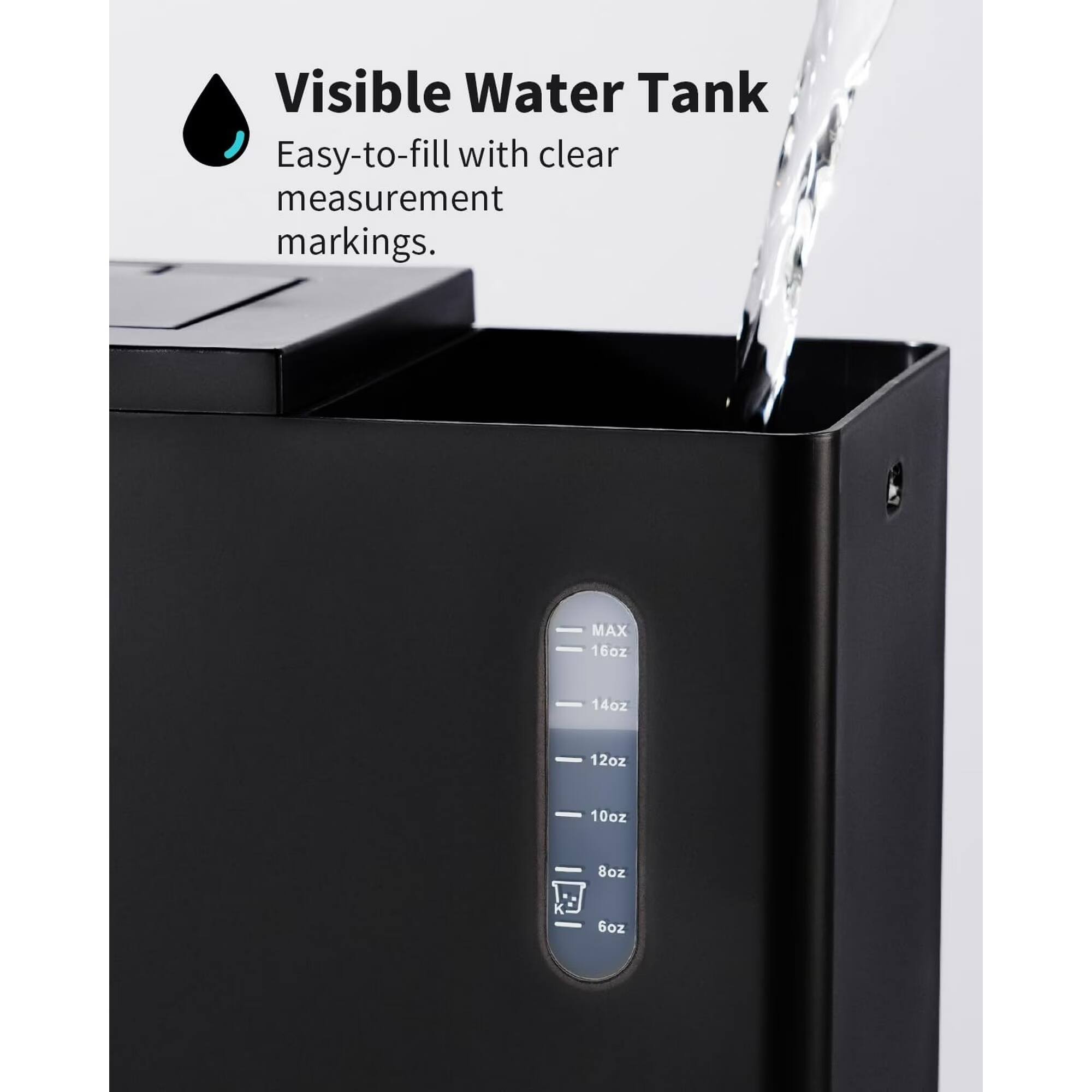 Visible Water Tank  
Easy-to-fill with clear measurement markings.  
MAX - 16oz  
14oz  
12oz  
10oz  
8oz  
6oz