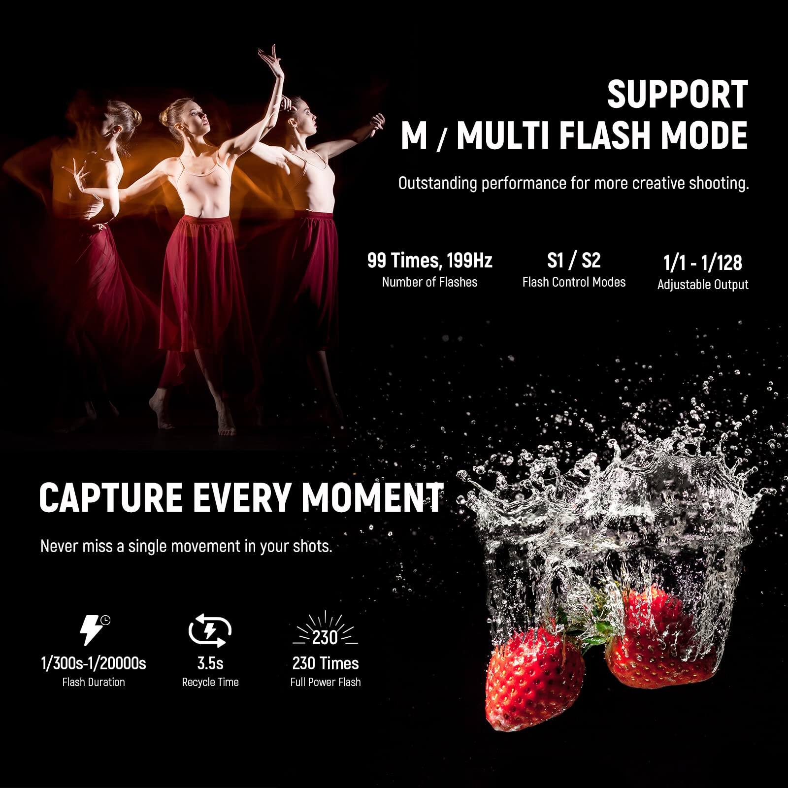 SUPPORT M / MULTI FLASH MODE  
Outstanding performance for more creative shooting.  
99 Times, 199Hz  
Number of Flashes  
S1 / S2  
Flash Control Modes  
1/1 - 1/128  
Adjustable Output  

CAPTURE EVERY MOMENT  
Never miss a single movement in your shots.  
1/300s - 1/20000s  
3.5s  
Flash Duration  
Recycle Time  
230 Times  
Full Power Flash