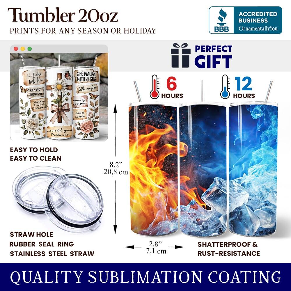 Tumbler 20oz  
PRINTS FOR ANY SEASON OR HOLIDAY  

ACCREDITED BUSINESS  
BBB  
OrnamentallyYou  

PERFECT GIFT  

6 HOURS  
12 HOURS  

EASY TO HOLD  
EASY TO CLEAN  

8.2" (20.8 cm)  
STRAW HOLE  
RUBBER SEAL RING  
STAINLESS STEEL STRAW  
2.8" (7.1 cm)  

SHATTERPROOF & RUST-RESISTANCE  

QUALITY SUBLIMATION COATING