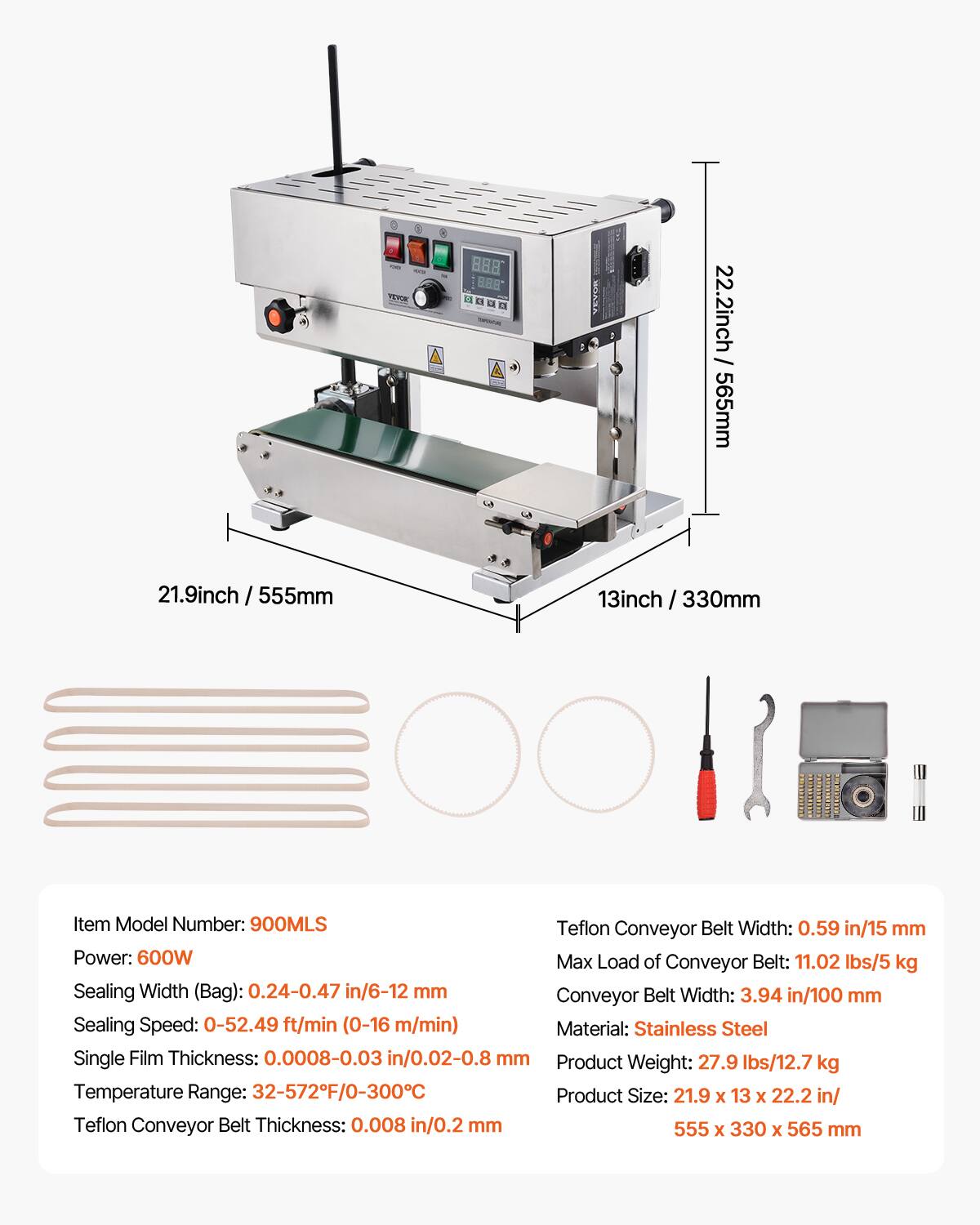 Tma 888 888 YEY

22.2inch / 565mm  
21.9inch / 555mm  
13inch / 330mm  

Item Model Number: 900MLS  

Teflon Conveyor Belt Width: 0.59 in/15 mm  
Power: 600W  
Max Load of Conveyor Belt: 11.02 lbs/5 kg  
Sealing Width (Bag): 0.24-0.47 in/6-12 mm  
Conveyor Belt Width: 3.94 in/100 mm  
Sealing Speed: 0-52.49 ft/min (0-16 m/min)  
Material: Stainless Steel  
Single Film Thickness: 0.0008-0.03 in/0.02-0.8 mm  
Product Weight: 27.9 lbs/12.7 kg  
Temperature Range: 32-572F/0-300C  
Product Size: 21.9 x 13 x 22.2 in/  
Teflon