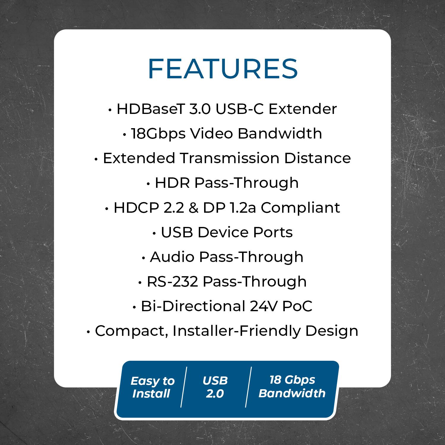 FEATURES  
- HDBaseT 3.0 USB-C Extender  
- 18Gbps Video Bandwidth  
- Extended Transmission Distance  
- HDR Pass-Through  
- HDCP 2.2 & DP 1.2a Compliant  
- USB Device Ports  
- Audio Pass-Through  
- RS-232 Pass-Through  
- Bi-Directional 24V PoC  
- Compact, Installer-Friendly Design  

Easy to Install  
USB 2.0  
18 Gbps Bandwidth