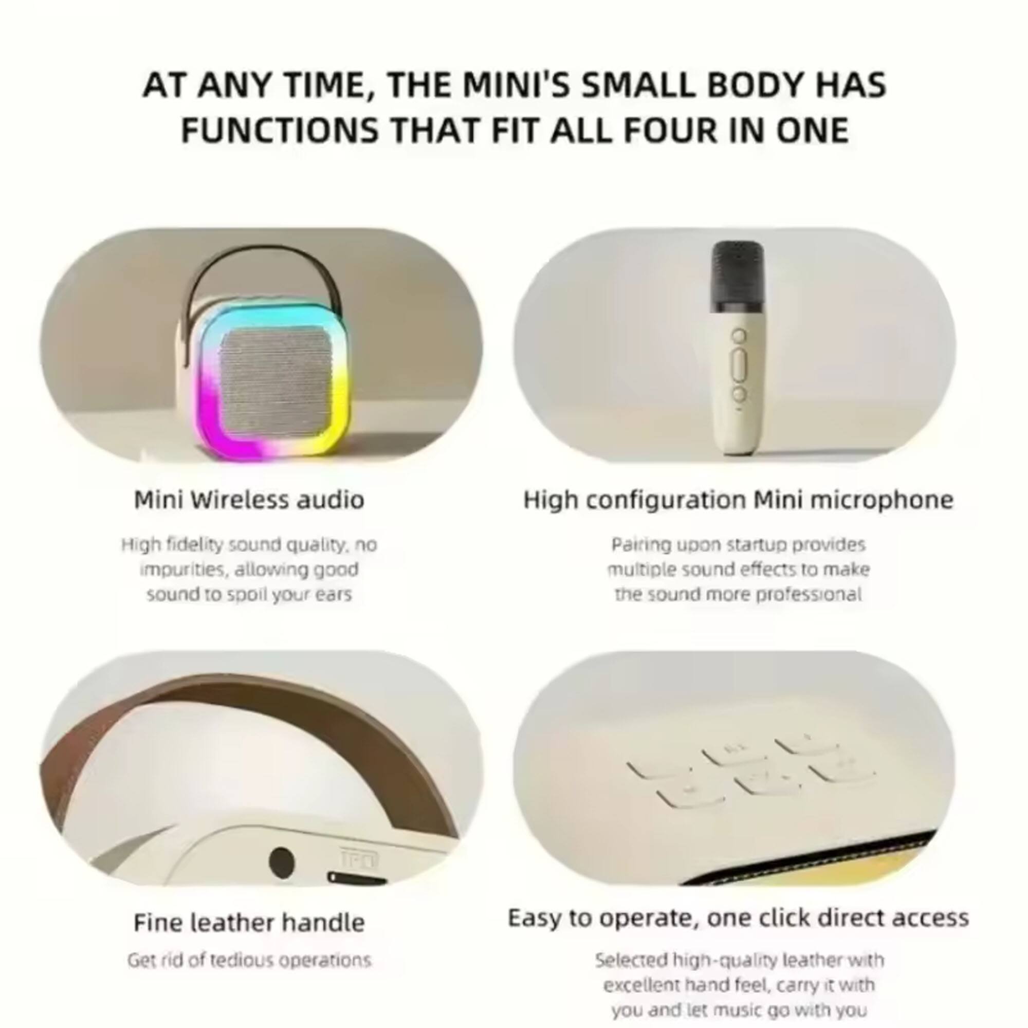 AT ANY TIME, THE MINI'S SMALL BODY HAS FUNCTIONS THAT FIT ALL FOUR IN ONE

- Mini Wireless audio
  - High fidelity sound quality, no impurities, allowing good sound to spoil your ears

- High configuration Mini microphone
  - Pairing upon startup provides multiple sound effects to make the sound more professional

- Fine leather handle
  - Get rid of tedious operations

- Easy to operate, one click direct access
  - Selected high-quality leather with excellent hand feel, carry it with you and let music go with you