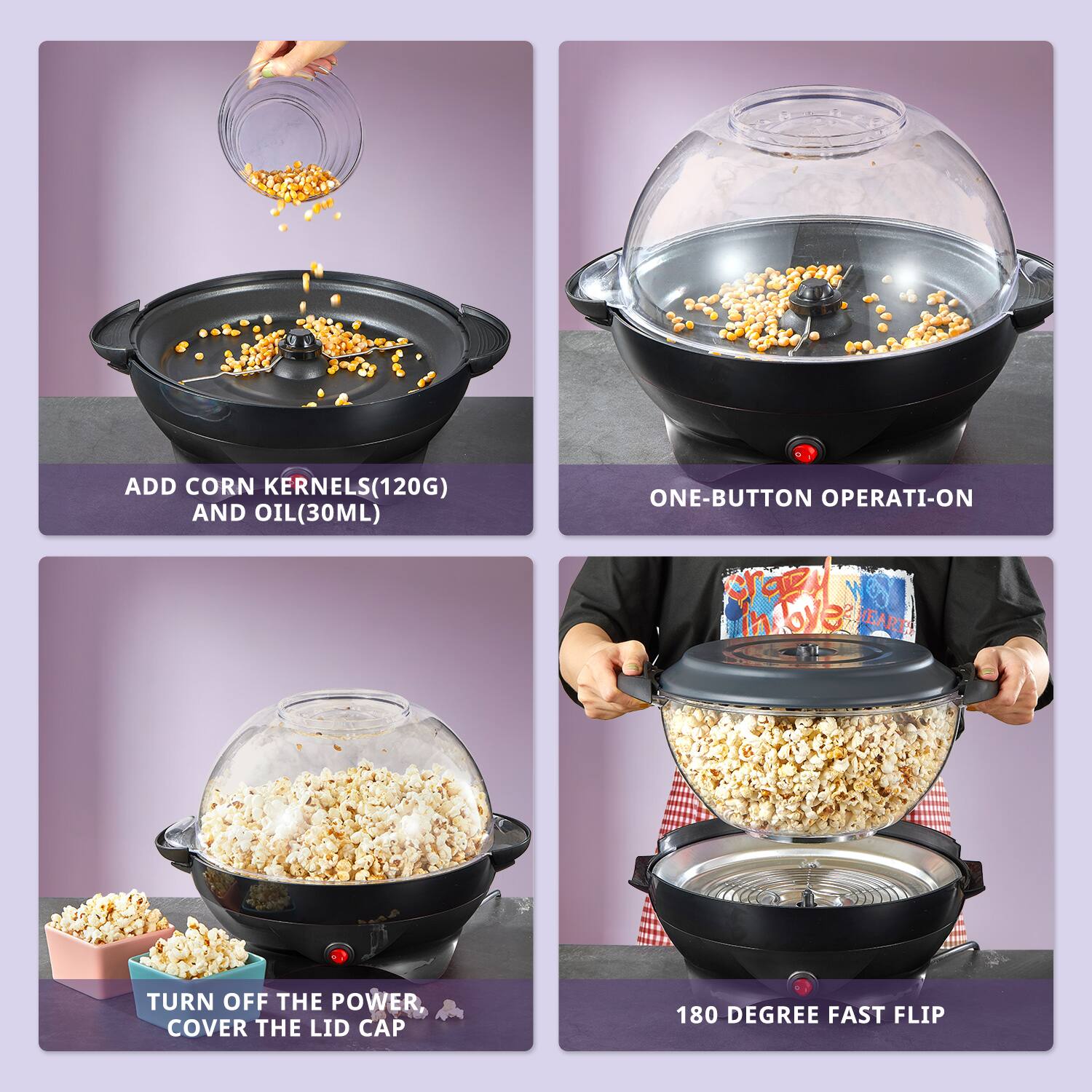 ADD CORN KERNELS (120G) AND OIL (30ML)

ONE-BUTTON OPERATION

TURN OFF THE POWER, COVER THE LID CAP

180 DEGREE FAST FLIP