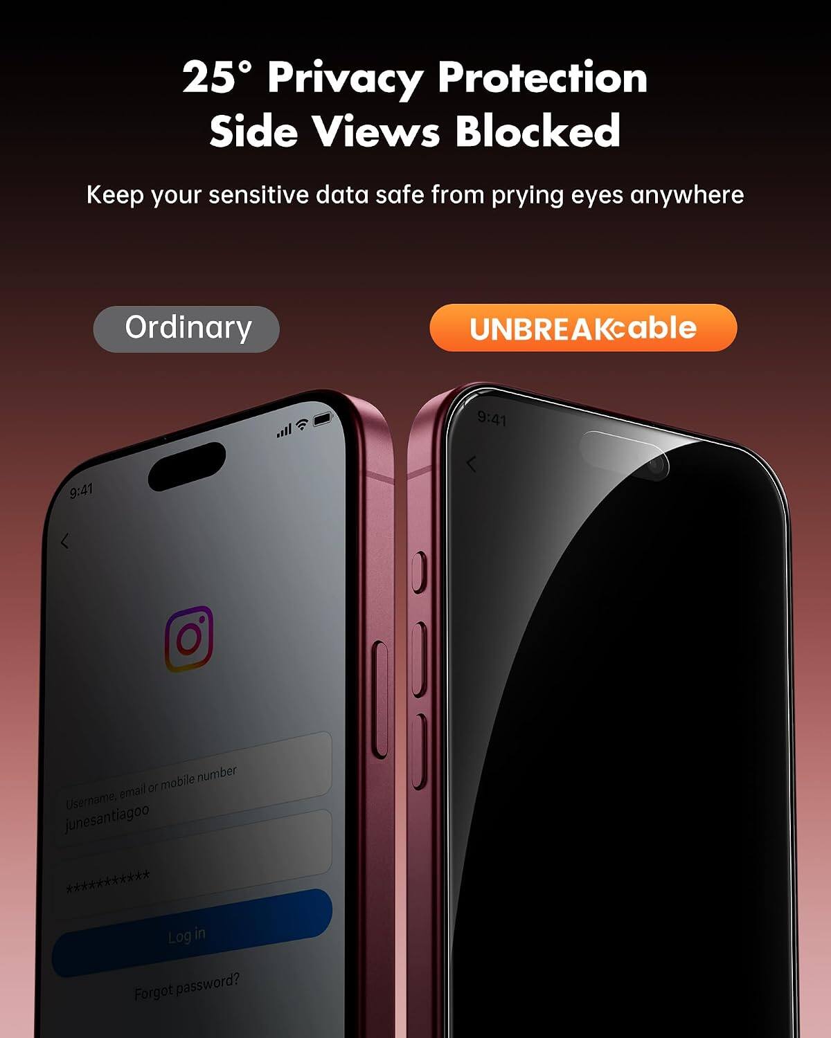 25° Privacy Protection Side Views Blocked  
Keep your sensitive data safe from prying eyes anywhere  

Ordinary  
UNBREAKcable  

9:41  
9:41  

Username, email or mobile number  
junesantiagoo ***********  

Log in  
Forgot password?