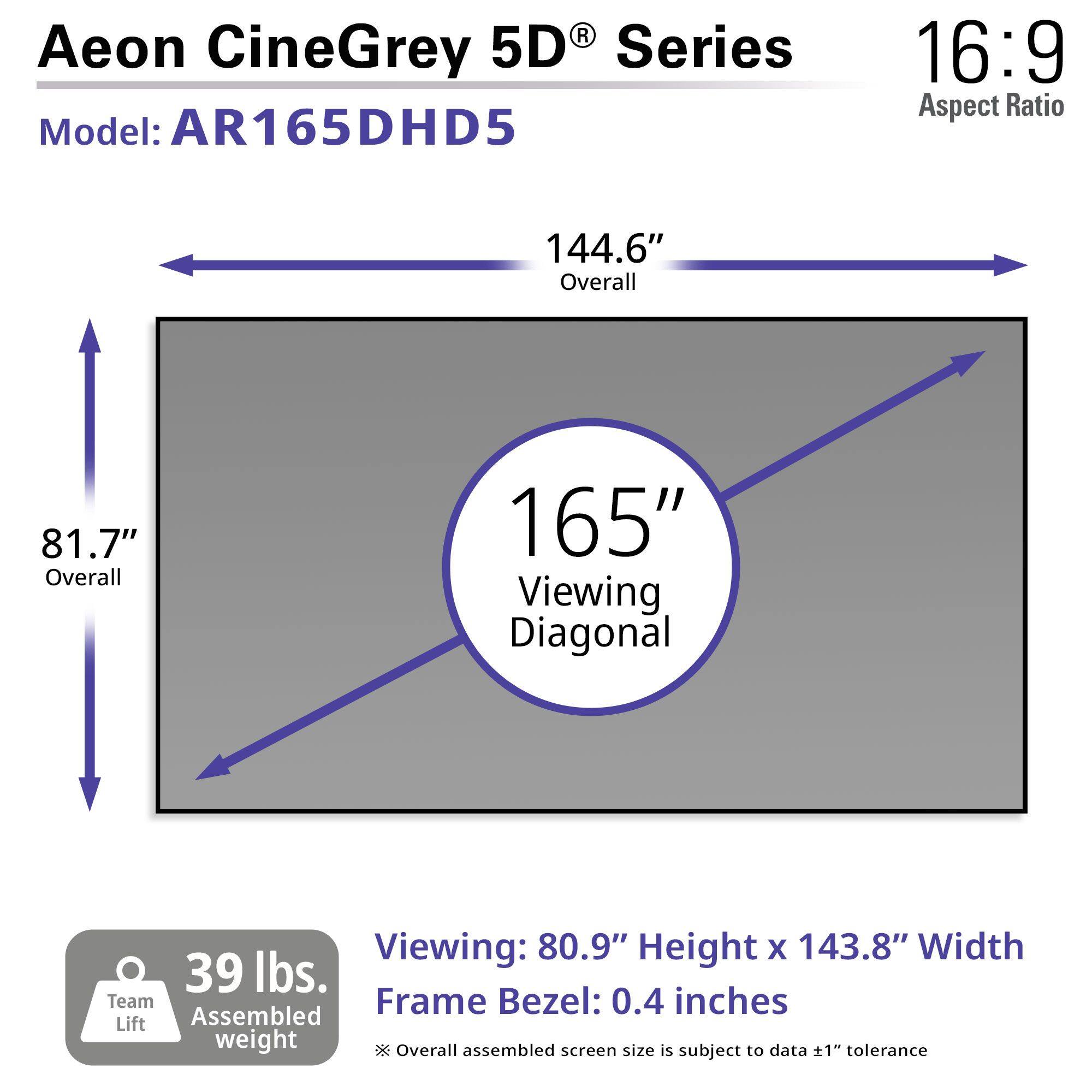 Aeon CineGrey 5D Series Model: AR165DHD5 16:9 Aspect Ratio 144.6" Overall 81.7" Overall 165" Viewing Diagonal Viewing: 80.9" Height X 143.8" Width 39 lbs. Team Lift Assembled weight Frame Bezel: 0.4 inches Overall assembled screen size is subject to data 1 tolerance