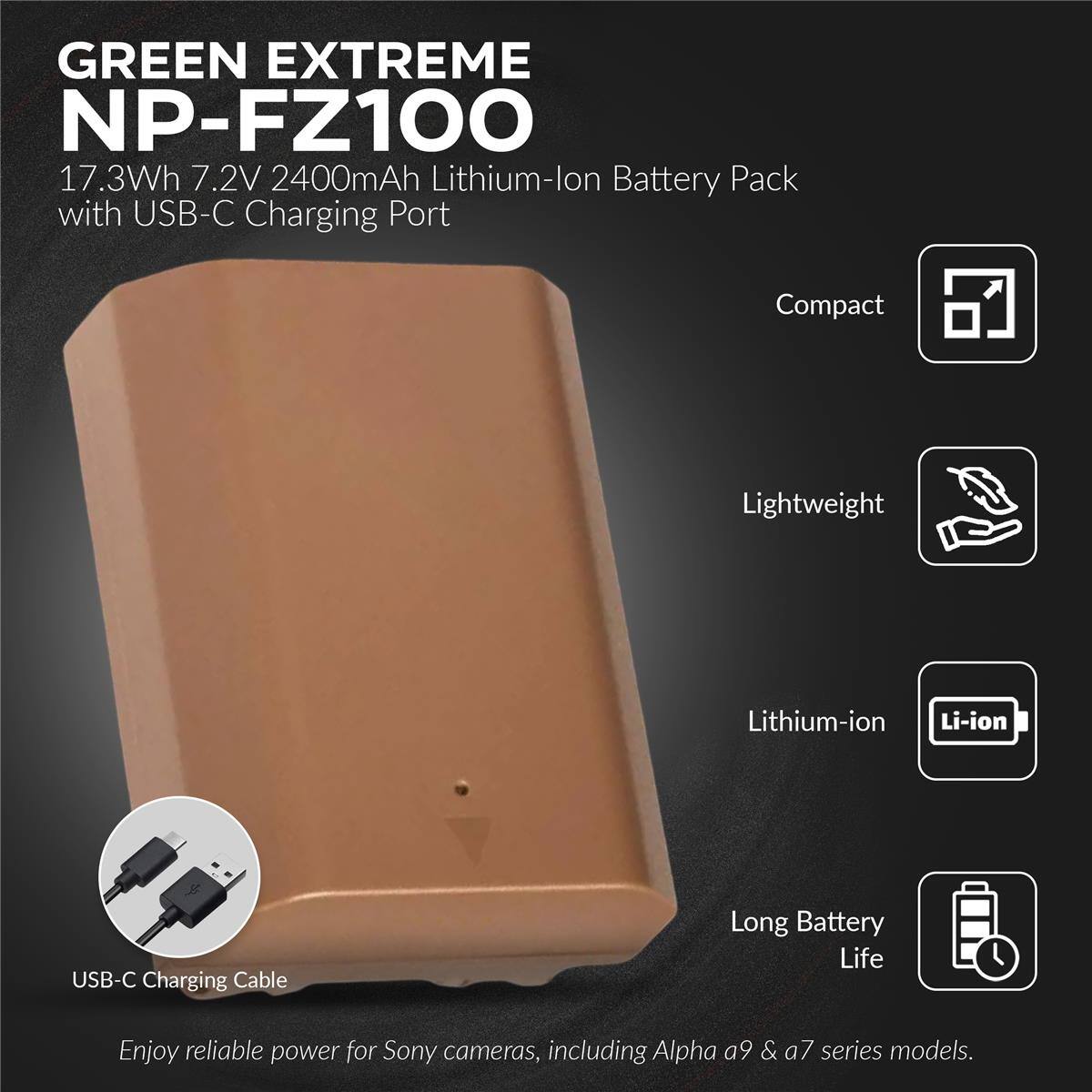 GREEN EXTREME NP-FZ100  
17.3Wh 7.2V 2400mAh Lithium-ion Battery Pack with USB-C Charging Port  
Compact Lightweight Lithium-ion Li-ion USB-C Charging Cable  
Long Battery Life  
Enjoy reliable power for Sony cameras, including Alpha a9 & a7 series models.