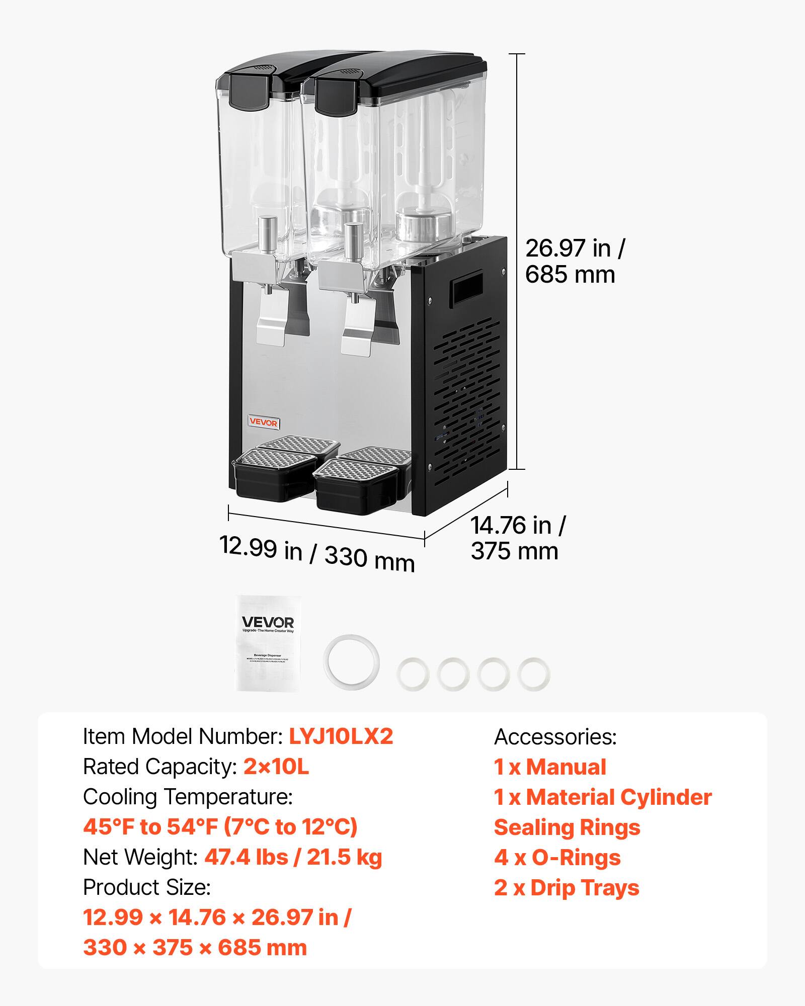 26.97 in / 685 mm  
VEVOR  
12.99 in / 330 mm  
14.76 in / 375 mm  
VEVOR - Insteurse  
Item Model Number: LYJ10LX2  
Rated Capacity: 2x10L  
Cooling Temperature: 45°F to 54°F (7°C to 12°C)  
Net Weight: 47.4 lbs / 21.5 kg  
Product Size: 12.99 x 14.76 x 26.97 in / 330 x 375 x 685 mm  
Accessories:  
1 x Manual  
1 x Material Cylinder Sealing Rings  
4 x O-Rings  
2 x Drip Trays
