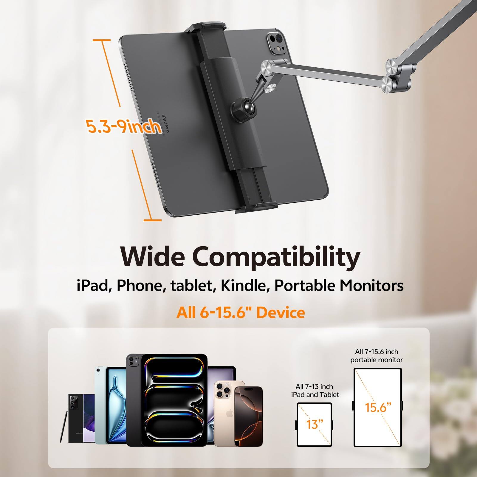 5.3-9 inch

Wide Compatibility  
iPad, Phone, tablet, Kindle, Portable Monitors  
All 6-15.6" Device

All 7-13 inch iPad and Tablet  
All 7-15.6 inch portable monitor