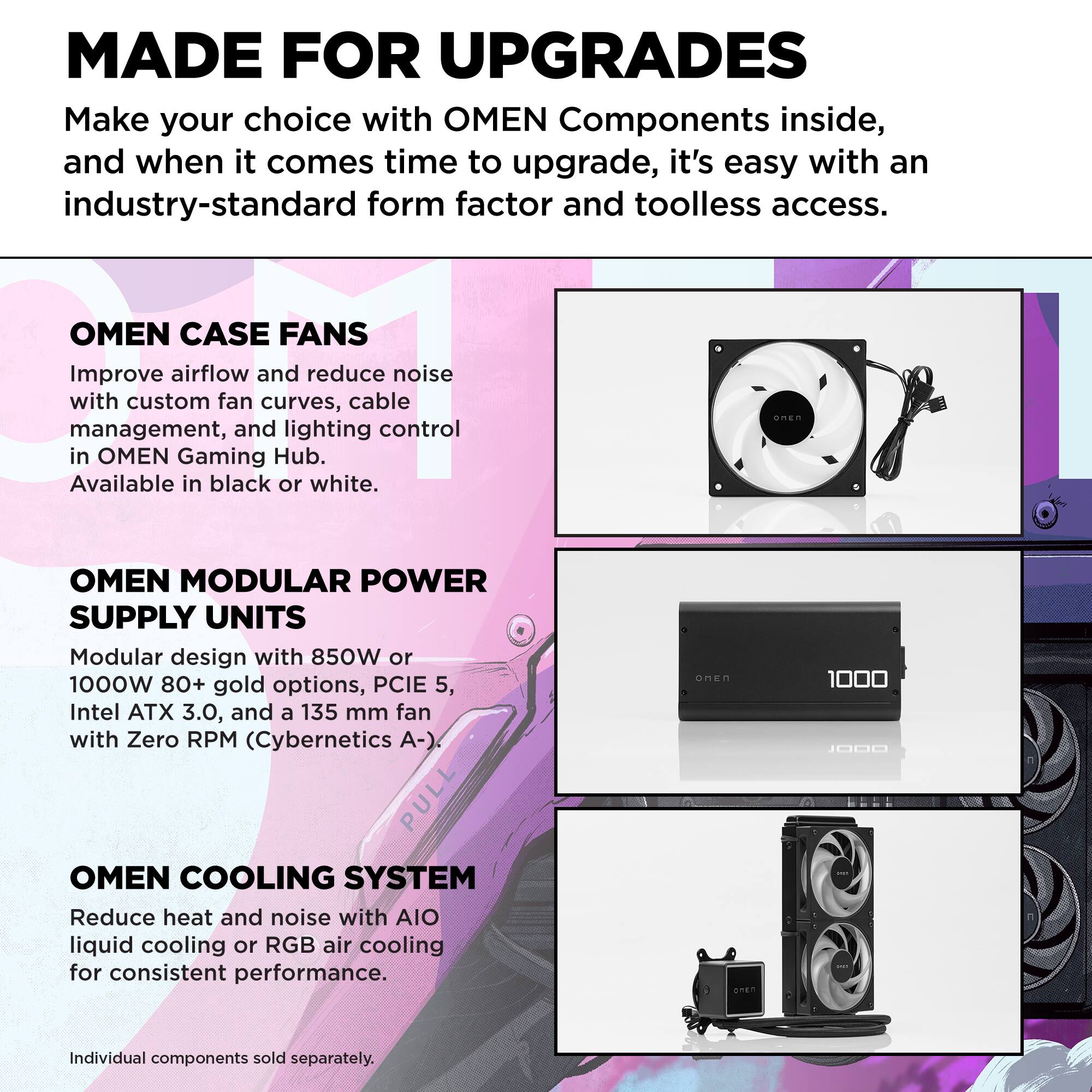 MADE FOR UPGRADES  
Make your choice with OMEN Components inside, and when it comes time to upgrade, it's easy with an industry-standard form factor and toolless access.

OMEN CASE FANS  
Improve airflow and reduce noise with custom fan curves, cable management, and lighting control in OMEN Gaming Hub. Available in black or white.

OMEN MODULAR POWER SUPPLY UNITS  
Modular design with 850W or 1000W 80+ gold options, PCIe 5, Intel ATX 3.0, and a 135 mm fan with Zero RPM (Cybernetics A-).

OMEN COOLING SYSTEM  
Reduce heat and noise with AIO liquid cooling or RGB air cooling for consistent performance.

Individual components sold separately.